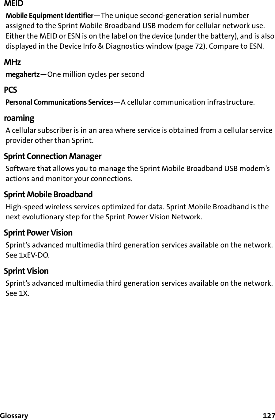 Glossary      127MEIDMobile Equipment Identifier—The unique second-generation serial number assigned to the Sprint Mobile Broadband USB modem for cellular network use. Either the MEID or ESN is on the label on the device (under the battery), and is also displayed in the Device Info &amp; Diagnostics window (page 72). Compare to ESN.MHzmegahertz—One million cycles per secondPCSPersonal Communications Services—A cellular communication infrastructure.roamingA cellular subscriber is in an area where service is obtained from a cellular service provider other than Sprint.Sprint Connection ManagerSoftware that allows you to manage the Sprint Mobile Broadband USB modem’s actions and monitor your connections.Sprint Mobile BroadbandHigh-speed wireless services optimized for data. Sprint Mobile Broadband is the next evolutionary step for the Sprint Power Vision Network.Sprint Power VisionSprint’s advanced multimedia third generation services available on the network. See 1xEV-DO.Sprint VisionSprint’s advanced multimedia third generation services available on the network. See 1X.