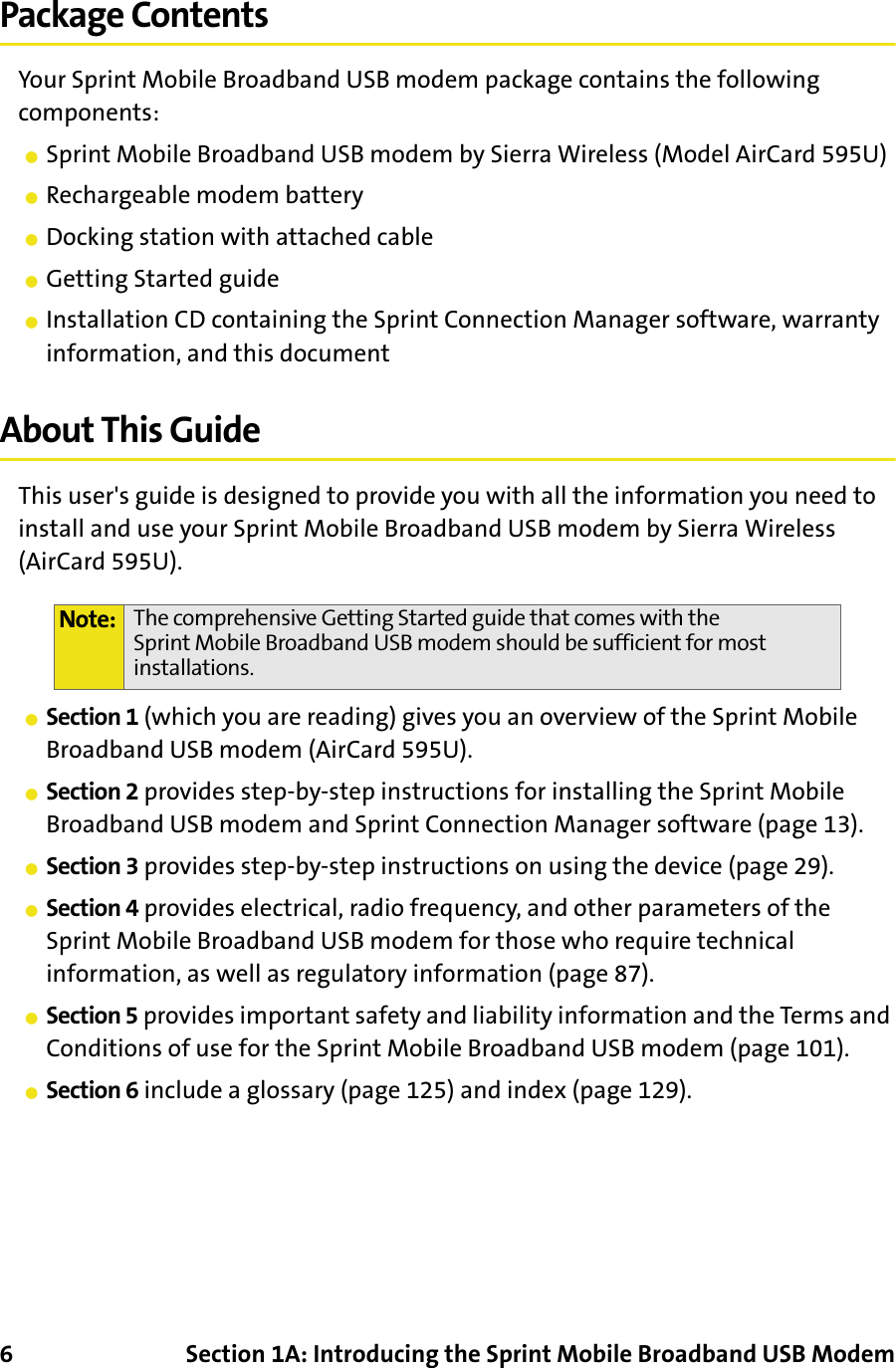 6 Section 1A: Introducing the Sprint Mobile Broadband USB ModemPackage ContentsYour Sprint Mobile Broadband USB modem package contains the following components:䢇Sprint Mobile Broadband USB modem by Sierra Wireless (Model AirCard 595U)䢇Rechargeable modem battery䢇Docking station with attached cable䢇Getting Started guide䢇Installation CD containing the Sprint Connection Manager software, warranty information, and this documentAbout This GuideThis user&apos;s guide is designed to provide you with all the information you need to install and use your Sprint Mobile Broadband USB modem by Sierra Wireless (AirCard 595U).䢇Section 1 (which you are reading) gives you an overview of the Sprint Mobile Broadband USB modem (AirCard 595U).䢇Section 2 provides step-by-step instructions for installing the Sprint Mobile Broadband USB modem and Sprint Connection Manager software (page 13).䢇Section 3 provides step-by-step instructions on using the device (page 29).䢇Section 4 provides electrical, radio frequency, and other parameters of the Sprint Mobile Broadband USB modem for those who require technical information, as well as regulatory information (page 87).䢇Section 5 provides important safety and liability information and the Terms and Conditions of use for the Sprint Mobile Broadband USB modem (page 101).䢇Section 6 include a glossary (page 125) and index (page 129).Note: The comprehensive Getting Started guide that comes with the Sprint Mobile Broadband USB modem should be sufficient for most installations.