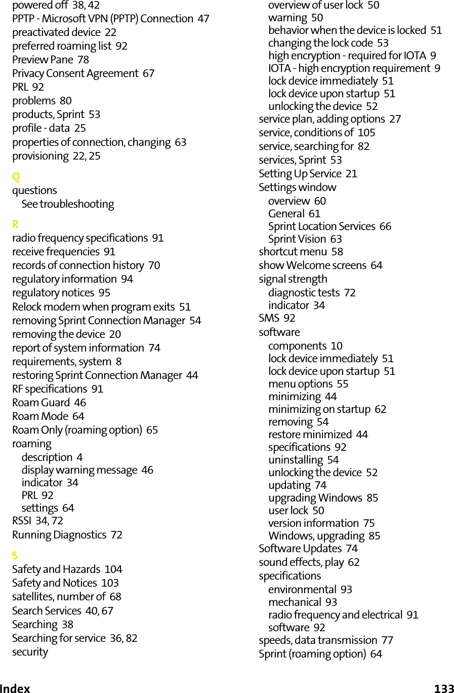 Index      133powered off  38, 42PPTP - Microsoft VPN (PPTP) Connection  47preactivated device  22preferred roaming list  92Preview Pane  78Privacy Consent Agreement  67PRL  92problems  80products, Sprint  53profile - data  25properties of connection, changing  63provisioning  22, 25QquestionsSee troubleshootingRradio frequency specifications  91receive frequencies  91records of connection history  70regulatory information  94regulatory notices  95Relock modem when program exits  51removing Sprint Connection Manager  54removing the device  20report of system information  74requirements, system  8restoring Sprint Connection Manager  44RF specifications  91Roam Guard  46Roam Mode  64Roam Only (roaming option)  65roamingdescription  4display warning message  46indicator  34PRL  92settings  64RSSI  34, 72Running Diagnostics  72SSafety and Hazards  104Safety and Notices  103satellites, number of  68Search Services  40, 67Searching  38Searching for service  36, 82securityoverview of user lock  50warning  50behavior when the device is locked  51changing the lock code  53high encryption - required for IOTA  9IOTA - high encryption requirement  9lock device immediately  51lock device upon startup  51unlocking the device  52service plan, adding options  27service, conditions of  105service, searching for  82services, Sprint  53Setting Up Service  21Settings windowoverview  60General  61Sprint Location Services  66Sprint Vision  63shortcut menu  58show Welcome screens  64signal strengthdiagnostic tests  72indicator  34SMS  92softwarecomponents  10lock device immediately  51lock device upon startup  51menu options  55minimizing  44minimizing on startup  62removing  54restore minimized  44specifications  92uninstalling  54unlocking the device  52updating  74upgrading Windows  85user lock  50version information  75Windows, upgrading  85Software Updates  74sound effects, play  62specificationsenvironmental  93mechanical  93radio frequency and electrical  91software  92speeds, data transmission  77Sprint (roaming option)  64
