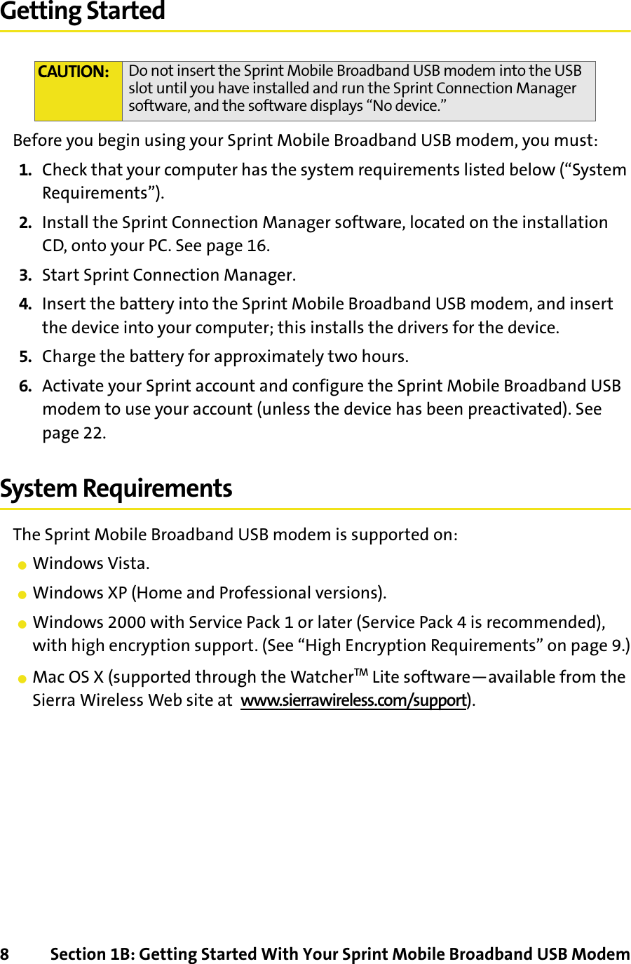 8 Section 1B: Getting Started With Your Sprint Mobile Broadband USB ModemGetting StartedBefore you begin using your Sprint Mobile Broadband USB modem, you must:1. Check that your computer has the system requirements listed below (“System Requirements”).2. Install the Sprint Connection Manager software, located on the installation CD, onto your PC. See page 16.3. Start Sprint Connection Manager.4. Insert the battery into the Sprint Mobile Broadband USB modem, and insert the device into your computer; this installs the drivers for the device.5. Charge the battery for approximately two hours.6. Activate your Sprint account and configure the Sprint Mobile Broadband USB modem to use your account (unless the device has been preactivated). See page 22.System RequirementsThe Sprint Mobile Broadband USB modem is supported on:䢇Windows Vista.䢇Windows XP (Home and Professional versions).䢇Windows 2000 with Service Pack 1 or later (Service Pack 4 is recommended), with high encryption support. (See “High Encryption Requirements” on page 9.)䢇Mac OS X (supported through the WatcherTM Lite software—available from the Sierra Wireless Web site at  www.sierrawireless.com/support).CAUTION: Do not insert the Sprint Mobile Broadband USB modem into the USB slot until you have installed and run the Sprint Connection Manager software, and the software displays “No device.”