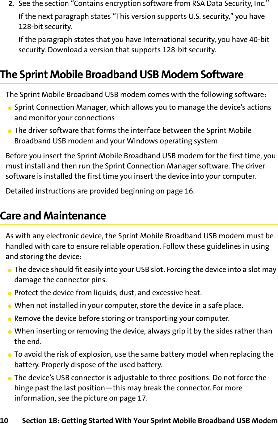 10 Section 1B: Getting Started With Your Sprint Mobile Broadband USB Modem2. See the section “Contains encryption software from RSA Data Security, Inc.” If the next paragraph states “This version supports U.S. security,” you have 128-bit security.If the paragraph states that you have International security, you have 40-bit security. Download a version that supports 128-bit security.The Sprint Mobile Broadband USB Modem SoftwareThe Sprint Mobile Broadband USB modem comes with the following software:䢇Sprint Connection Manager, which allows you to manage the device’s actions and monitor your connections䢇The driver software that forms the interface between the Sprint Mobile Broadband USB modem and your Windows operating systemBefore you insert the Sprint Mobile Broadband USB modem for the first time, you must install and then run the Sprint Connection Manager software. The driver software is installed the first time you insert the device into your computer.Detailed instructions are provided beginning on page 16.Care and MaintenanceAs with any electronic device, the Sprint Mobile Broadband USB modem must be handled with care to ensure reliable operation. Follow these guidelines in using and storing the device:䢇The device should fit easily into your USB slot. Forcing the device into a slot may damage the connector pins.䢇Protect the device from liquids, dust, and excessive heat.䢇When not installed in your computer, store the device in a safe place.䢇Remove the device before storing or transporting your computer.䢇When inserting or removing the device, always grip it by the sides rather than the end.䢇To avoid the risk of explosion, use the same battery model when replacing the battery. Properly dispose of the used battery.䢇The device’s USB connector is adjustable to three positions. Do not force the hinge past the last position—this may break the connector. For more information, see the picture on page 17.