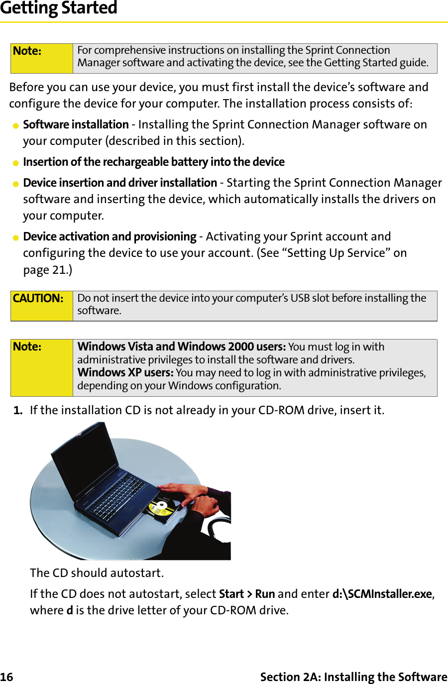 16 Section 2A: Installing the SoftwareGetting StartedBefore you can use your device, you must first install the device’s software and configure the device for your computer. The installation process consists of:䢇Software installation - Installing the Sprint Connection Manager software on your computer (described in this section).䢇Insertion of the rechargeable battery into the device䢇Device insertion and driver installation - Starting the Sprint Connection Manager software and inserting the device, which automatically installs the drivers on your computer.䢇Device activation and provisioning - Activating your Sprint account and configuring the device to use your account. (See “Setting Up Service” on page 21.)1. If the installation CD is not already in your CD-ROM drive, insert it.The CD should autostart.If the CD does not autostart, select Start &gt; Run and enter d:\SCMInstaller.exe, where d is the drive letter of your CD-ROM drive.Note: For comprehensive instructions on installing the Sprint Connection Manager software and activating the device, see the Getting Started guide.CAUTION: Do not insert the device into your computer’s USB slot before installing the software.Note: Windows Vista and Windows 2000 users: You must log in with administrative privileges to install the software and drivers.Windows XP users: You may need to log in with administrative privileges, depending on your Windows configuration.