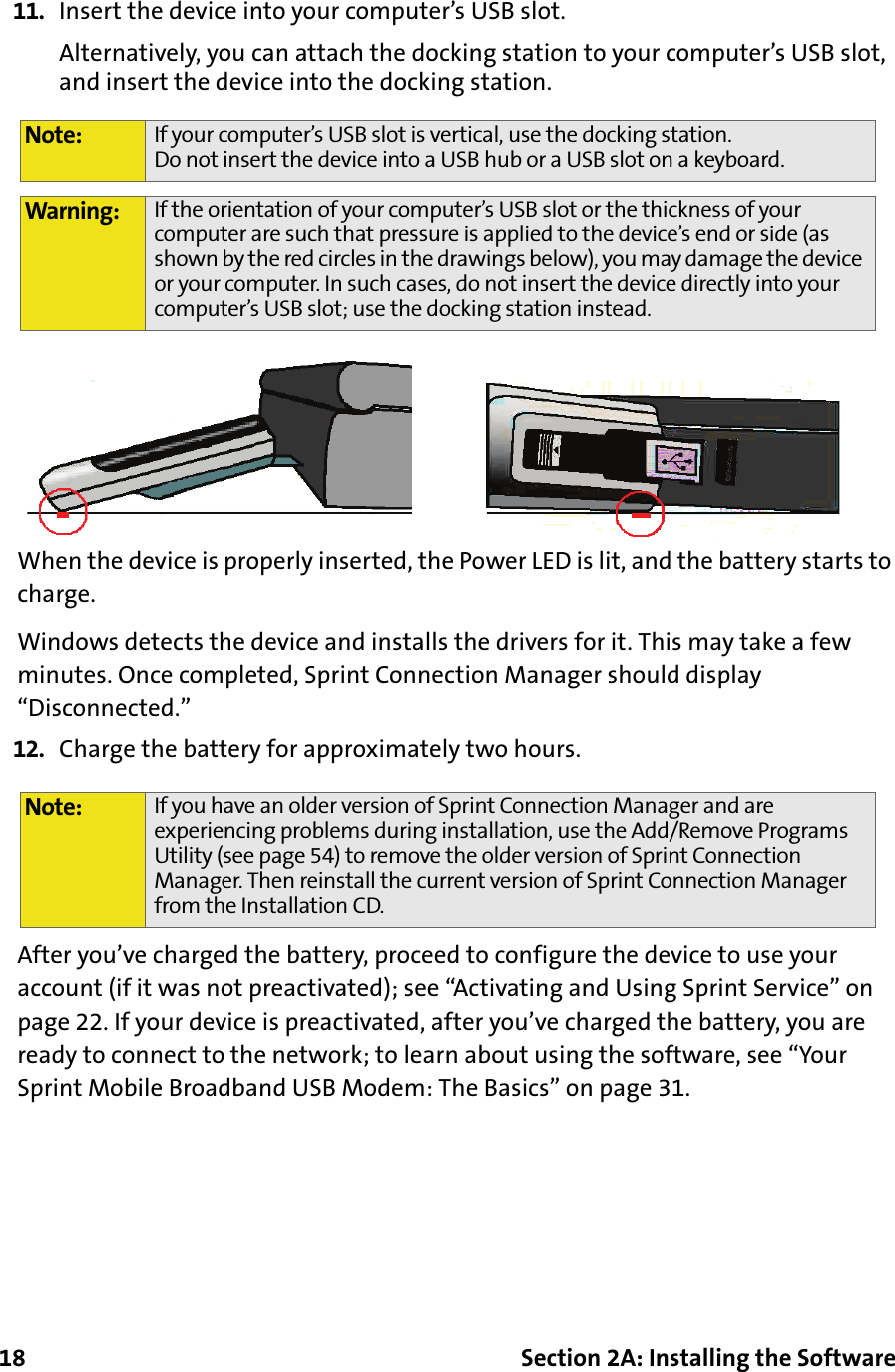 18 Section 2A: Installing the Software11. Insert the device into your computer’s USB slot.Alternatively, you can attach the docking station to your computer’s USB slot, and insert the device into the docking station.When the device is properly inserted, the Power LED is lit, and the battery starts to charge.Windows detects the device and installs the drivers for it. This may take a few minutes. Once completed, Sprint Connection Manager should display “Disconnected.”12. Charge the battery for approximately two hours.After you’ve charged the battery, proceed to configure the device to use your account (if it was not preactivated); see “Activating and Using Sprint Service” on page 22. If your device is preactivated, after you’ve charged the battery, you are ready to connect to the network; to learn about using the software, see “Your Sprint Mobile Broadband USB Modem: The Basics” on page 31.Note: If your computer’s USB slot is vertical, use the docking station. Do not insert the device into a USB hub or a USB slot on a keyboard.Warning: If the orientation of your computer’s USB slot or the thickness of your computer are such that pressure is applied to the device’s end or side (as shown by the red circles in the drawings below), you may damage the device or your computer. In such cases, do not insert the device directly into your computer’s USB slot; use the docking station instead.Note: If you have an older version of Sprint Connection Manager and are experiencing problems during installation, use the Add/Remove Programs Utility (see page 54) to remove the older version of Sprint Connection Manager. Then reinstall the current version of Sprint Connection Manager from the Installation CD.