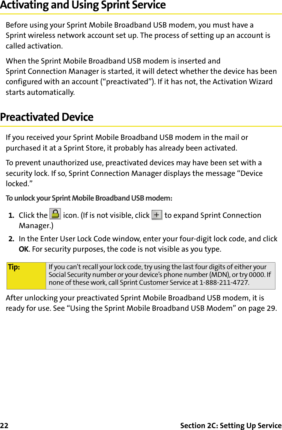 22 Section 2C: Setting Up ServiceActivating and Using Sprint ServiceBefore using your Sprint Mobile Broadband USB modem, you must have a Sprint wireless network account set up. The process of setting up an account is called activation.When the Sprint Mobile Broadband USB modem is inserted and Sprint Connection Manager is started, it will detect whether the device has been configured with an account (“preactivated”). If it has not, the Activation Wizard starts automatically.Preactivated DeviceIf you received your Sprint Mobile Broadband USB modem in the mail or purchased it at a Sprint Store, it probably has already been activated.To prevent unauthorized use, preactivated devices may have been set with a security lock. If so, Sprint Connection Manager displays the message “Device locked.”To unlock your Sprint Mobile Broadband USB modem:1. Click the   icon. (If is not visible, click   to expand Sprint Connection Manager.)2. In the Enter User Lock Code window, enter your four-digit lock code, and click OK. For security purposes, the code is not visible as you type.After unlocking your preactivated Sprint Mobile Broadband USB modem, it is ready for use. See “Using the Sprint Mobile Broadband USB Modem” on page 29.Tip: If you can’t recall your lock code, try using the last four digits of either your Social Security number or your device’s phone number (MDN), or try 0000. If none of these work, call Sprint Customer Service at 1-888-211-4727.