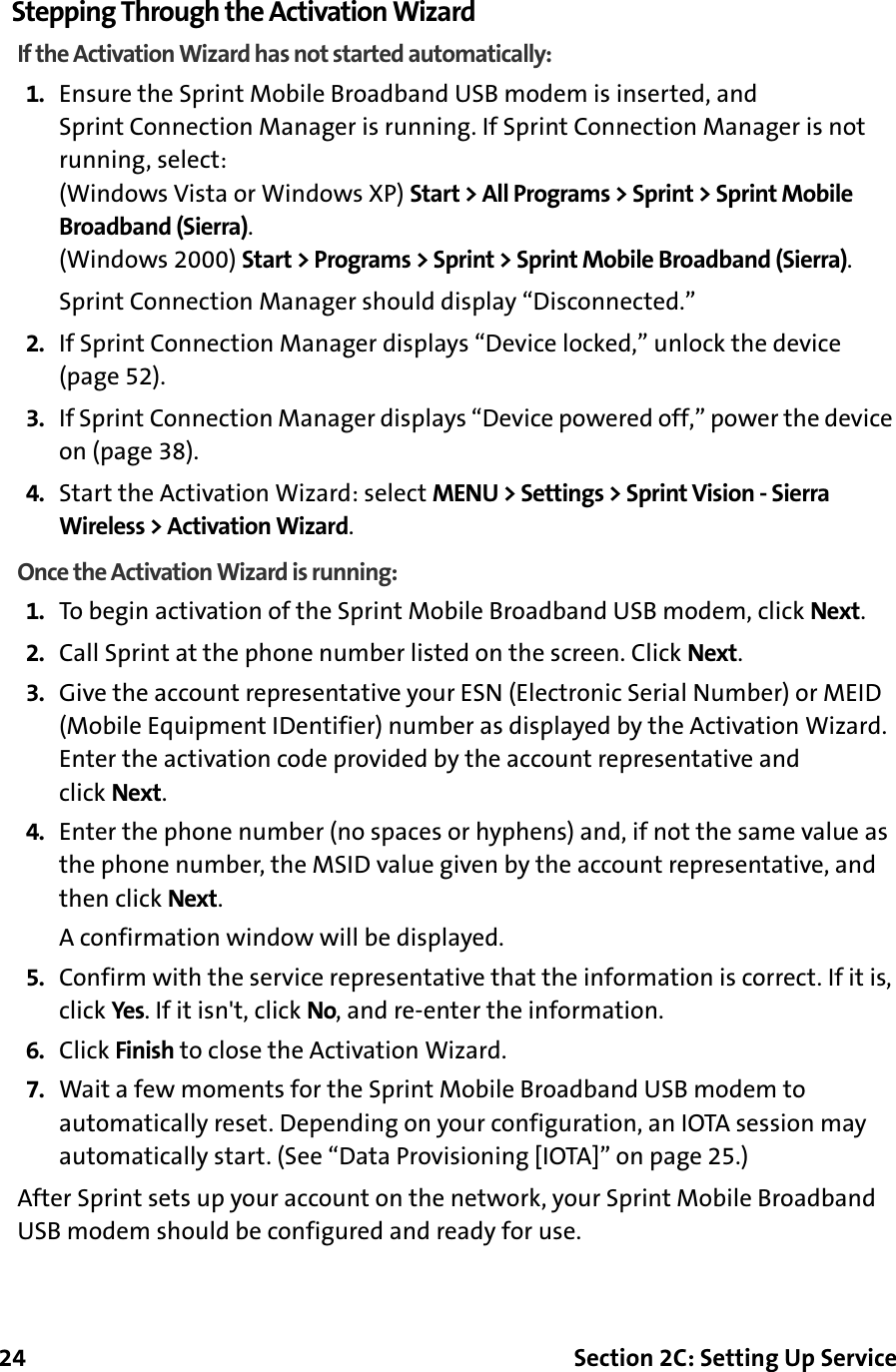 24 Section 2C: Setting Up ServiceStepping Through the Activation WizardIf the Activation Wizard has not started automatically:1. Ensure the Sprint Mobile Broadband USB modem is inserted, and Sprint Connection Manager is running. If Sprint Connection Manager is not running, select:(Windows Vista or Windows XP) Start &gt; All Programs &gt; Sprint &gt; Sprint Mobile Broadband (Sierra).(Windows 2000) Start &gt; Programs &gt; Sprint &gt; Sprint Mobile Broadband (Sierra).Sprint Connection Manager should display “Disconnected.”2. If Sprint Connection Manager displays “Device locked,” unlock the device (page 52).3. If Sprint Connection Manager displays “Device powered off,” power the device on (page 38).4. Start the Activation Wizard: select MENU &gt; Settings &gt; Sprint Vision - Sierra Wireless &gt; Activation Wizard.Once the Activation Wizard is running:1. To begin activation of the Sprint Mobile Broadband USB modem, click Next.2. Call Sprint at the phone number listed on the screen. Click Next.3. Give the account representative your ESN (Electronic Serial Number) or MEID (Mobile Equipment IDentifier) number as displayed by the Activation Wizard. Enter the activation code provided by the account representative and click Next.4. Enter the phone number (no spaces or hyphens) and, if not the same value as the phone number, the MSID value given by the account representative, and then click Next.A confirmation window will be displayed.5. Confirm with the service representative that the information is correct. If it is, click Yes. If it isn&apos;t, click No, and re-enter the information.6. Click Finish to close the Activation Wizard.7. Wait a few moments for the Sprint Mobile Broadband USB modem to automatically reset. Depending on your configuration, an IOTA session may automatically start. (See “Data Provisioning [IOTA]” on page 25.)After Sprint sets up your account on the network, your Sprint Mobile Broadband USB modem should be configured and ready for use.
