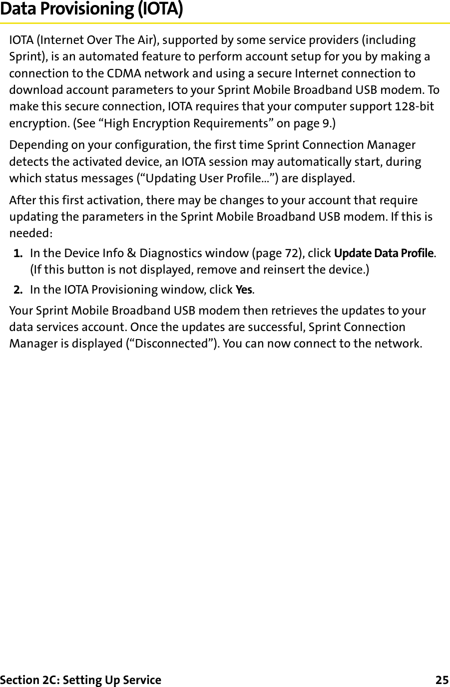 Section 2C: Setting Up Service      25Data Provisioning (IOTA)IOTA (Internet Over The Air), supported by some service providers (including Sprint), is an automated feature to perform account setup for you by making a connection to the CDMA network and using a secure Internet connection to download account parameters to your Sprint Mobile Broadband USB modem. To make this secure connection, IOTA requires that your computer support 128-bit encryption. (See “High Encryption Requirements” on page 9.)Depending on your configuration, the first time Sprint Connection Manager detects the activated device, an IOTA session may automatically start, during which status messages (“Updating User Profile…”) are displayed.After this first activation, there may be changes to your account that require updating the parameters in the Sprint Mobile Broadband USB modem. If this is needed:1. In the Device Info &amp; Diagnostics window (page 72), click Update Data Profile. (If this button is not displayed, remove and reinsert the device.)2. In the IOTA Provisioning window, click Yes.Your Sprint Mobile Broadband USB modem then retrieves the updates to your data services account. Once the updates are successful, Sprint Connection Manager is displayed (“Disconnected”). You can now connect to the network.