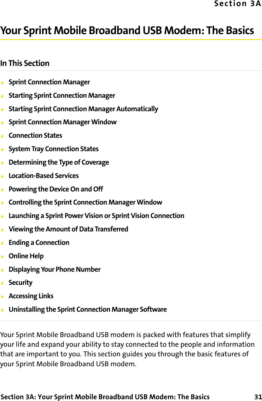 Section 3A: Your Sprint Mobile Broadband USB Modem: The Basics      31Section 3AYour Sprint Mobile Broadband USB Modem: The BasicsIn This Section⽧Sprint Connection Manager⽧Starting Sprint Connection Manager⽧Starting Sprint Connection Manager Automatically⽧Sprint Connection Manager Window⽧Connection States⽧System Tray Connection States⽧Determining the Type of Coverage⽧Location-Based Services⽧Powering the Device On and Off⽧Controlling the Sprint Connection Manager Window⽧Launching a Sprint Power Vision or Sprint Vision Connection⽧Viewing the Amount of Data Transferred⽧Ending a Connection⽧Online Help⽧Displaying Your Phone Number⽧Security⽧Accessing Links⽧Uninstalling the Sprint Connection Manager SoftwareYour Sprint Mobile Broadband USB modem is packed with features that simplify your life and expand your ability to stay connected to the people and information that are important to you. This section guides you through the basic features of your Sprint Mobile Broadband USB modem.