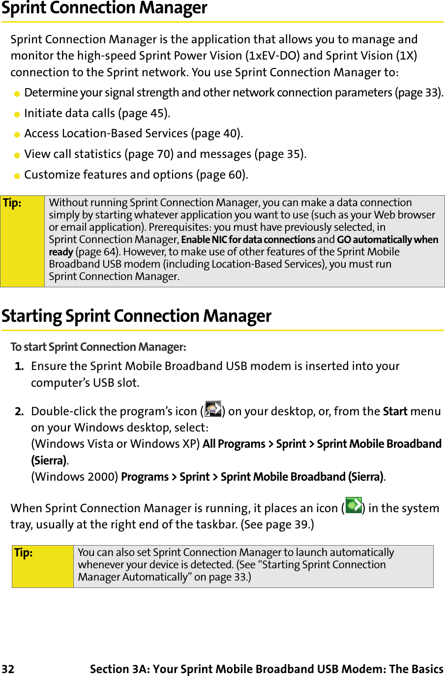 32 Section 3A: Your Sprint Mobile Broadband USB Modem: The BasicsSprint Connection ManagerSprint Connection Manager is the application that allows you to manage and monitor the high-speed Sprint Power Vision (1xEV-DO) and Sprint Vision (1X) connection to the Sprint network. You use Sprint Connection Manager to:䢇Determine your signal strength and other network connection parameters (page 33).䢇Initiate data calls (page 45).䢇Access Location-Based Services (page 40).䢇View call statistics (page 70) and messages (page 35).䢇Customize features and options (page 60).Starting Sprint Connection ManagerTo start Sprint Connection Manager:1. Ensure the Sprint Mobile Broadband USB modem is inserted into your computer’s USB slot.2. Double-click the program’s icon ( ) on your desktop, or, from the Start menu on your Windows desktop, select:(Windows Vista or Windows XP) All Programs &gt; Sprint &gt; Sprint Mobile Broadband (Sierra).(Windows 2000) Programs &gt; Sprint &gt; Sprint Mobile Broadband (Sierra).When Sprint Connection Manager is running, it places an icon ( ) in the system tray, usually at the right end of the taskbar. (See page 39.)Tip: Without running Sprint Connection Manager, you can make a data connection simply by starting whatever application you want to use (such as your Web browser or email application). Prerequisites: you must have previously selected, in Sprint Connection Manager, Enable NIC for data connections and GO automatically when ready (page 64). However, to make use of other features of the Sprint Mobile Broadband USB modem (including Location-Based Services), you must run Sprint Connection Manager.Tip: You can also set Sprint Connection Manager to launch automatically whenever your device is detected. (See “Starting Sprint Connection Manager Automatically” on page 33.)