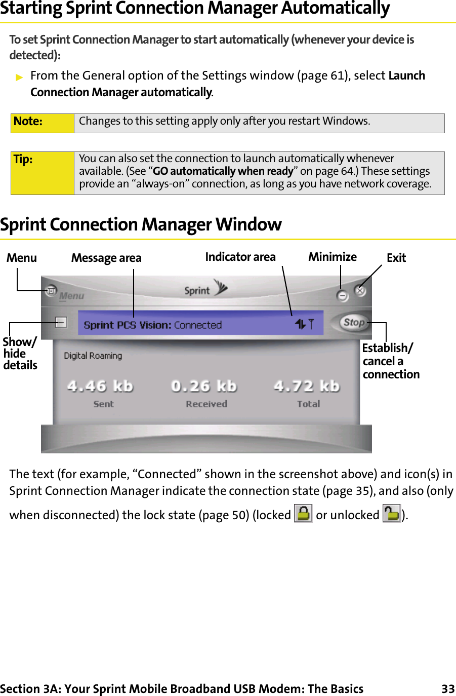 Section 3A: Your Sprint Mobile Broadband USB Modem: The Basics      33Starting Sprint Connection Manager AutomaticallyTo set Sprint Connection Manager to start automatically (whenever your device is detected):䊳From the General option of the Settings window (page 61), select Launch Connection Manager automatically.Sprint Connection Manager WindowThe text (for example, “Connected” shown in the screenshot above) and icon(s) in Sprint Connection Manager indicate the connection state (page 35), and also (only when disconnected) the lock state (page 50) (locked   or unlocked  ).Note: Changes to this setting apply only after you restart Windows.Tip: You can also set the connection to launch automatically whenever available. (See “GO automatically when ready” on page 64.) These settings provide an “always-on” connection, as long as you have network coverage.ExitEstablish/Show/Menuhidedetails cancel aMinimizeMessage area Indicator areaconnection