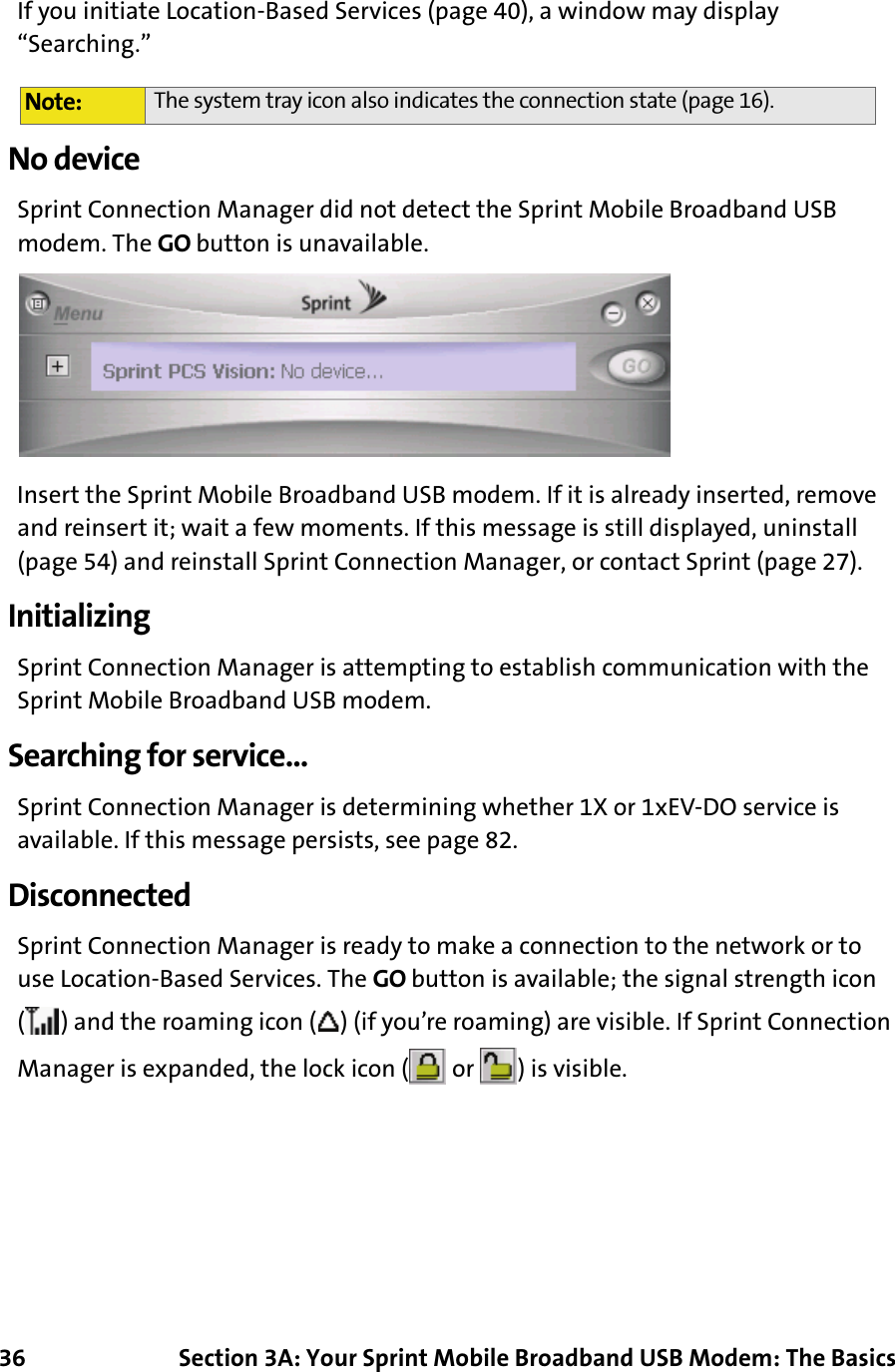 36 Section 3A: Your Sprint Mobile Broadband USB Modem: The BasicsIf you initiate Location-Based Services (page 40), a window may display “Searching.”No deviceSprint Connection Manager did not detect the Sprint Mobile Broadband USB modem. The GO button is unavailable.Insert the Sprint Mobile Broadband USB modem. If it is already inserted, remove and reinsert it; wait a few moments. If this message is still displayed, uninstall (page 54) and reinstall Sprint Connection Manager, or contact Sprint (page 27).InitializingSprint Connection Manager is attempting to establish communication with the Sprint Mobile Broadband USB modem.Searching for service...Sprint Connection Manager is determining whether 1X or 1xEV-DO service is available. If this message persists, see page 82.DisconnectedSprint Connection Manager is ready to make a connection to the network or to use Location-Based Services. The GO button is available; the signal strength icon ( ) and the roaming icon ( ) (if you’re roaming) are visible. If Sprint Connection Manager is expanded, the lock icon (  or  ) is visible.Note: The system tray icon also indicates the connection state (page 16).