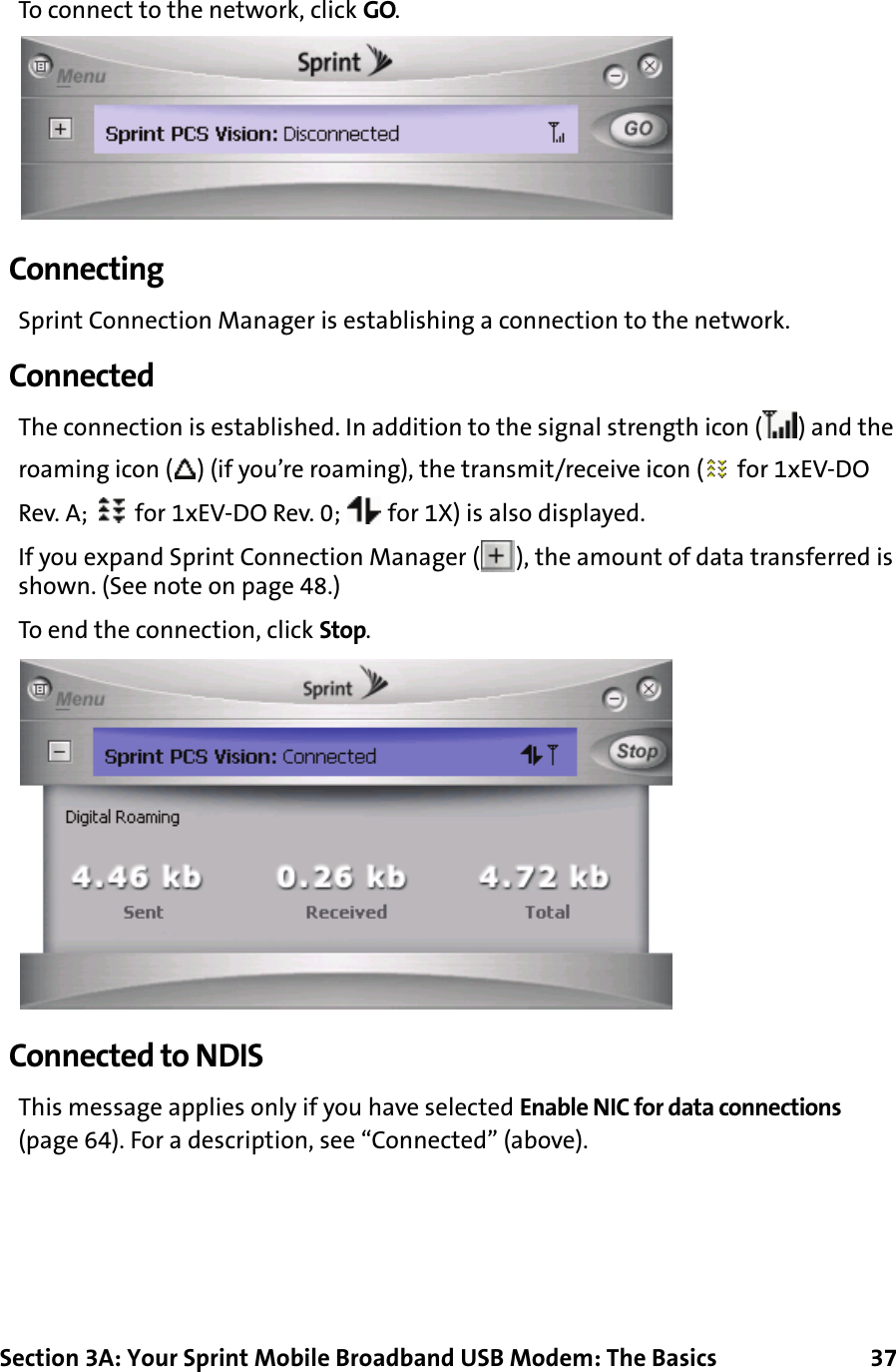 Section 3A: Your Sprint Mobile Broadband USB Modem: The Basics      37To connect to the network, click GO.ConnectingSprint Connection Manager is establishing a connection to the network.ConnectedThe connection is established. In addition to the signal strength icon ( ) and the roaming icon ( ) (if you’re roaming), the transmit/receive icon (  for 1xEV-DO Rev. A;   for 1xEV-DO Rev. 0;   for 1X) is also displayed.If you expand Sprint Connection Manager ( ), the amount of data transferred is shown. (See note on page 48.)To end the connection, click Stop.Connected to NDISThis message applies only if you have selected Enable NIC for data connections (page 64). For a description, see “Connected” (above).