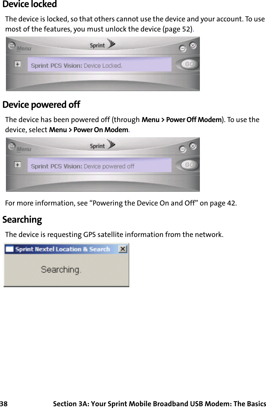 38 Section 3A: Your Sprint Mobile Broadband USB Modem: The BasicsDevice lockedThe device is locked, so that others cannot use the device and your account. To use most of the features, you must unlock the device (page 52).Device powered offThe device has been powered off (through Menu &gt; Power Off Modem). To use the device, select Menu &gt; Power On Modem.For more information, see “Powering the Device On and Off” on page 42.SearchingThe device is requesting GPS satellite information from the network.