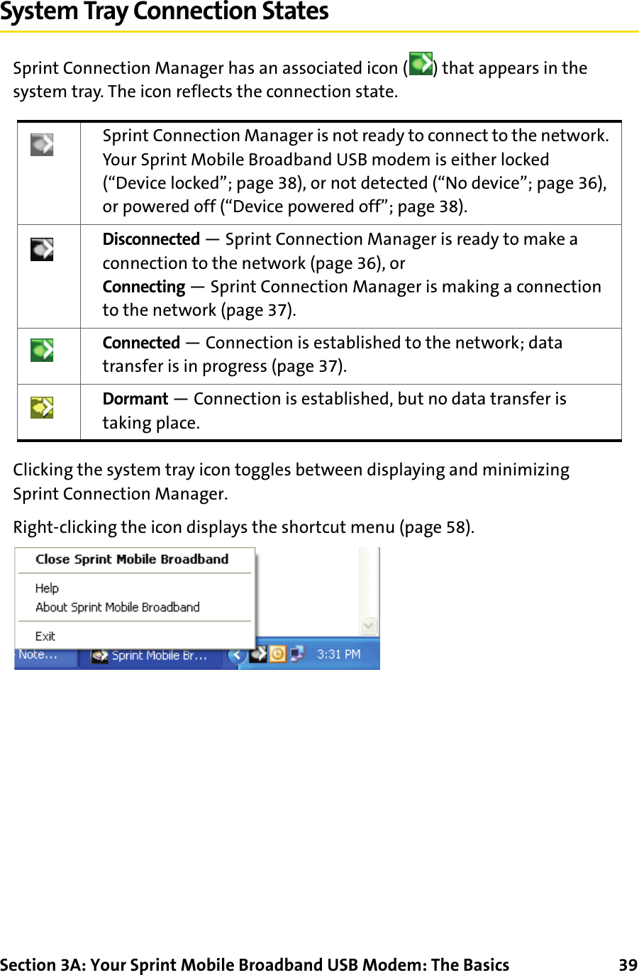Section 3A: Your Sprint Mobile Broadband USB Modem: The Basics      39System Tray Connection StatesSprint Connection Manager has an associated icon ( ) that appears in the system tray. The icon reflects the connection state.Clicking the system tray icon toggles between displaying and minimizing Sprint Connection Manager.Right-clicking the icon displays the shortcut menu (page 58).Sprint Connection Manager is not ready to connect to the network. Your Sprint Mobile Broadband USB modem is either locked (“Device locked”; page 38), or not detected (“No device”; page 36), or powered off (“Device powered off”; page 38).Disconnected — Sprint Connection Manager is ready to make a connection to the network (page 36), orConnecting — Sprint Connection Manager is making a connection to the network (page 37).Connected — Connection is established to the network; data transfer is in progress (page 37).Dormant — Connection is established, but no data transfer is taking place.