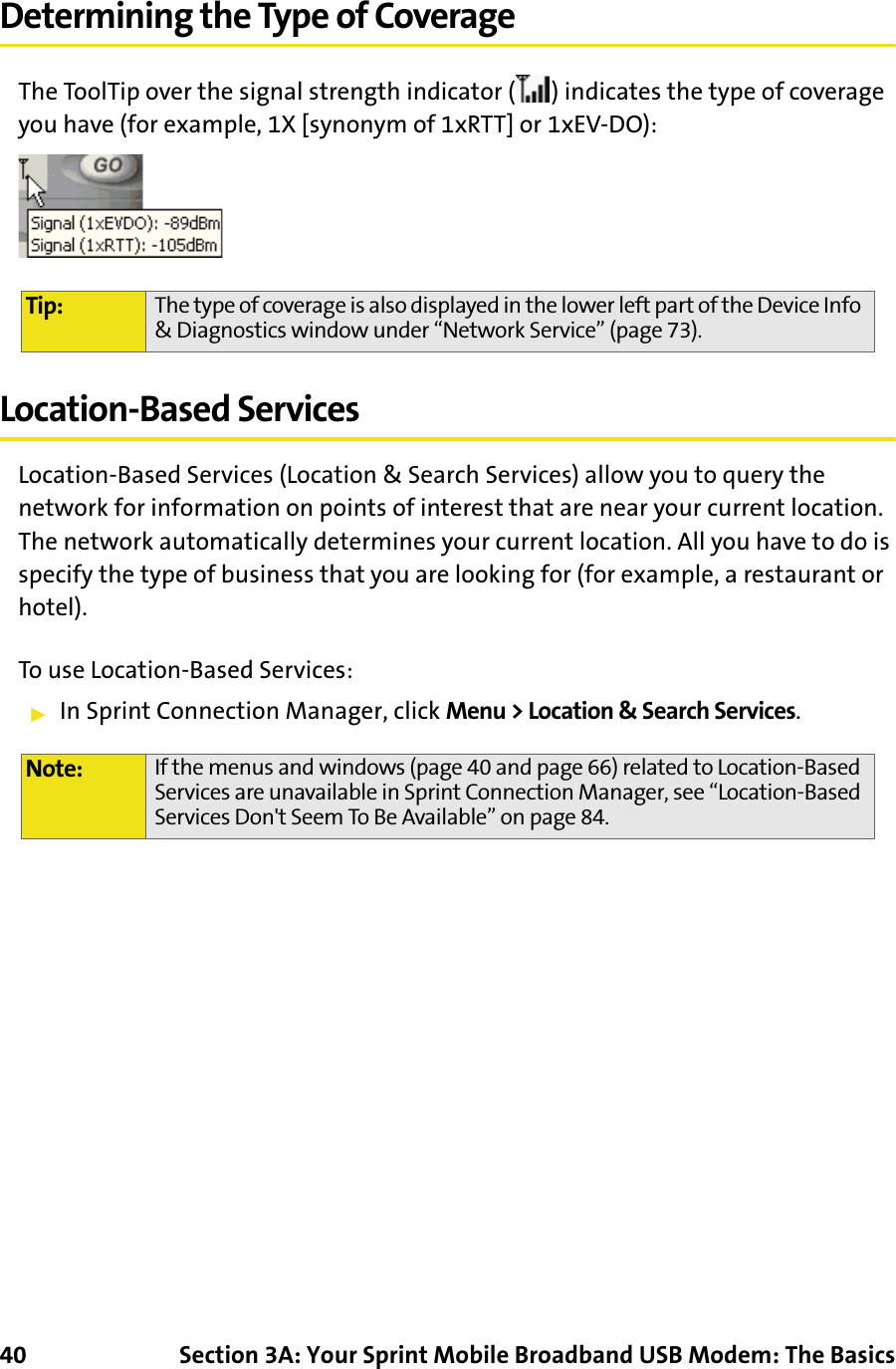 40 Section 3A: Your Sprint Mobile Broadband USB Modem: The BasicsDetermining the Type of CoverageThe ToolTip over the signal strength indicator ( ) indicates the type of coverage you have (for example, 1X [synonym of 1xRTT] or 1xEV-DO):Location-Based ServicesLocation-Based Services (Location &amp; Search Services) allow you to query the network for information on points of interest that are near your current location. The network automatically determines your current location. All you have to do is specify the type of business that you are looking for (for example, a restaurant or hotel).To use Location-Based Services:䊳In Sprint Connection Manager, click Menu &gt; Location &amp; Search Services.Tip: The type of coverage is also displayed in the lower left part of the Device Info &amp; Diagnostics window under “Network Service” (page 73).Note: If the menus and windows (page 40 and page 66) related to Location-Based Services are unavailable in Sprint Connection Manager, see “Location-Based Services Don&apos;t Seem To Be Available” on page 84.