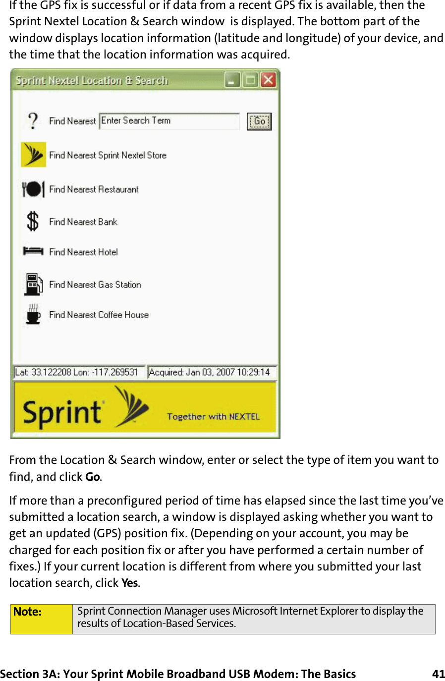 Section 3A: Your Sprint Mobile Broadband USB Modem: The Basics      41If the GPS fix is successful or if data from a recent GPS fix is available, then the Sprint Nextel Location &amp; Search window  is displayed. The bottom part of the window displays location information (latitude and longitude) of your device, and the time that the location information was acquired.From the Location &amp; Search window, enter or select the type of item you want to find, and click Go.If more than a preconfigured period of time has elapsed since the last time you’ve submitted a location search, a window is displayed asking whether you want to get an updated (GPS) position fix. (Depending on your account, you may be charged for each position fix or after you have performed a certain number of fixes.) If your current location is different from where you submitted your last location search, click Yes.Note: Sprint Connection Manager uses Microsoft Internet Explorer to display the results of Location-Based Services.