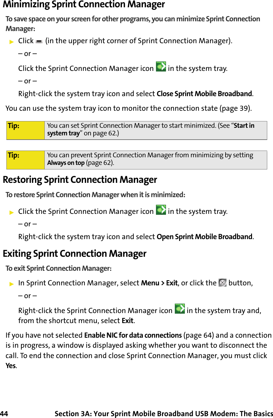 44 Section 3A: Your Sprint Mobile Broadband USB Modem: The BasicsMinimizing Sprint Connection ManagerTo save space on your screen for other programs, you can minimize Sprint Connection Manager:䊳Click   (in the upper right corner of Sprint Connection Manager).– or –Click the Sprint Connection Manager icon   in the system tray.– or –Right-click the system tray icon and select Close Sprint Mobile Broadband.You can use the system tray icon to monitor the connection state (page 39).Restoring Sprint Connection ManagerTo restore Sprint Connection Manager when it is minimized:䊳Click the Sprint Connection Manager icon   in the system tray. – or –Right-click the system tray icon and select Open Sprint Mobile Broadband.Exiting Sprint Connection ManagerTo exit Sprint Connection Manager:䊳In Sprint Connection Manager, select Menu &gt; Exit, or click the   button,– or –Right-click the Sprint Connection Manager icon   in the system tray and, from the shortcut menu, select Exit.If you have not selected Enable NIC for data connections (page 64) and a connection is in progress, a window is displayed asking whether you want to disconnect the call. To end the connection and close Sprint Connection Manager, you must click Yes.Tip: You can set Sprint Connection Manager to start minimized. (See “Start in system tray” on page 62.)Tip: You can prevent Sprint Connection Manager from minimizing by setting Always on top (page 62).