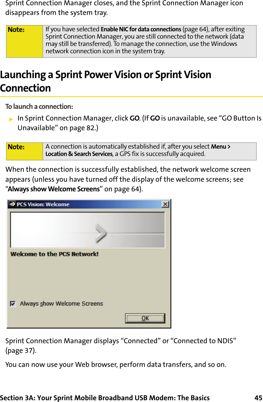 Section 3A: Your Sprint Mobile Broadband USB Modem: The Basics      45Sprint Connection Manager closes, and the Sprint Connection Manager icon disappears from the system tray.Launching a Sprint Power Vision or Sprint Vision ConnectionTo launch a connection:䊳In Sprint Connection Manager, click GO. (If GO is unavailable, see “GO Button Is Unavailable” on page 82.)When the connection is successfully established, the network welcome screen appears (unless you have turned off the display of the welcome screens; see “Always show Welcome Screens” on page 64).Sprint Connection Manager displays “Connected” or “Connected to NDIS” (page 37).You can now use your Web browser, perform data transfers, and so on.Note: If you have selected Enable NIC for data connections (page 64), after exiting Sprint Connection Manager, you are still connected to the network (data may still be transferred). To manage the connection, use the Windows network connection icon in the system tray.Note: A connection is automatically established if, after you select Menu &gt; Location &amp; Search Services, a GPS fix is successfully acquired.