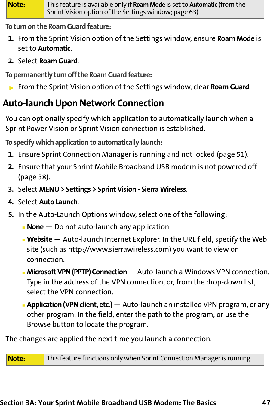 Section 3A: Your Sprint Mobile Broadband USB Modem: The Basics      47To turn on the Roam Guard feature:1. From the Sprint Vision option of the Settings window, ensure Roam Mode is set to Automatic.2. Select Roam Guard.To permanently turn off the Roam Guard feature:䊳From the Sprint Vision option of the Settings window, clear Roam Guard.Auto-launch Upon Network ConnectionYou can optionally specify which application to automatically launch when a Sprint Power Vision or Sprint Vision connection is established.To specify which application to automatically launch:1. Ensure Sprint Connection Manager is running and not locked (page 51).2. Ensure that your Sprint Mobile Broadband USB modem is not powered off (page 38).3. Select MENU &gt; Settings &gt; Sprint Vision - Sierra Wireless.4. Select Auto Launch.5. In the Auto-Launch Options window, select one of the following:䡲None — Do not auto-launch any application.䡲Website — Auto-launch Internet Explorer. In the URL field, specify the Web site (such as http://www.sierrawireless.com) you want to view on connection.䡲Microsoft VPN (PPTP) Connection — Auto-launch a Windows VPN connection. Type in the address of the VPN connection, or, from the drop-down list, select the VPN connection.䡲Application (VPN client, etc.) — Auto-launch an installed VPN program, or any other program. In the field, enter the path to the program, or use the Browse button to locate the program.The changes are applied the next time you launch a connection.Note: This feature is available only if Roam Mode is set to Automatic (from the Sprint Vision option of the Settings window; page 63).Note: This feature functions only when Sprint Connection Manager is running.