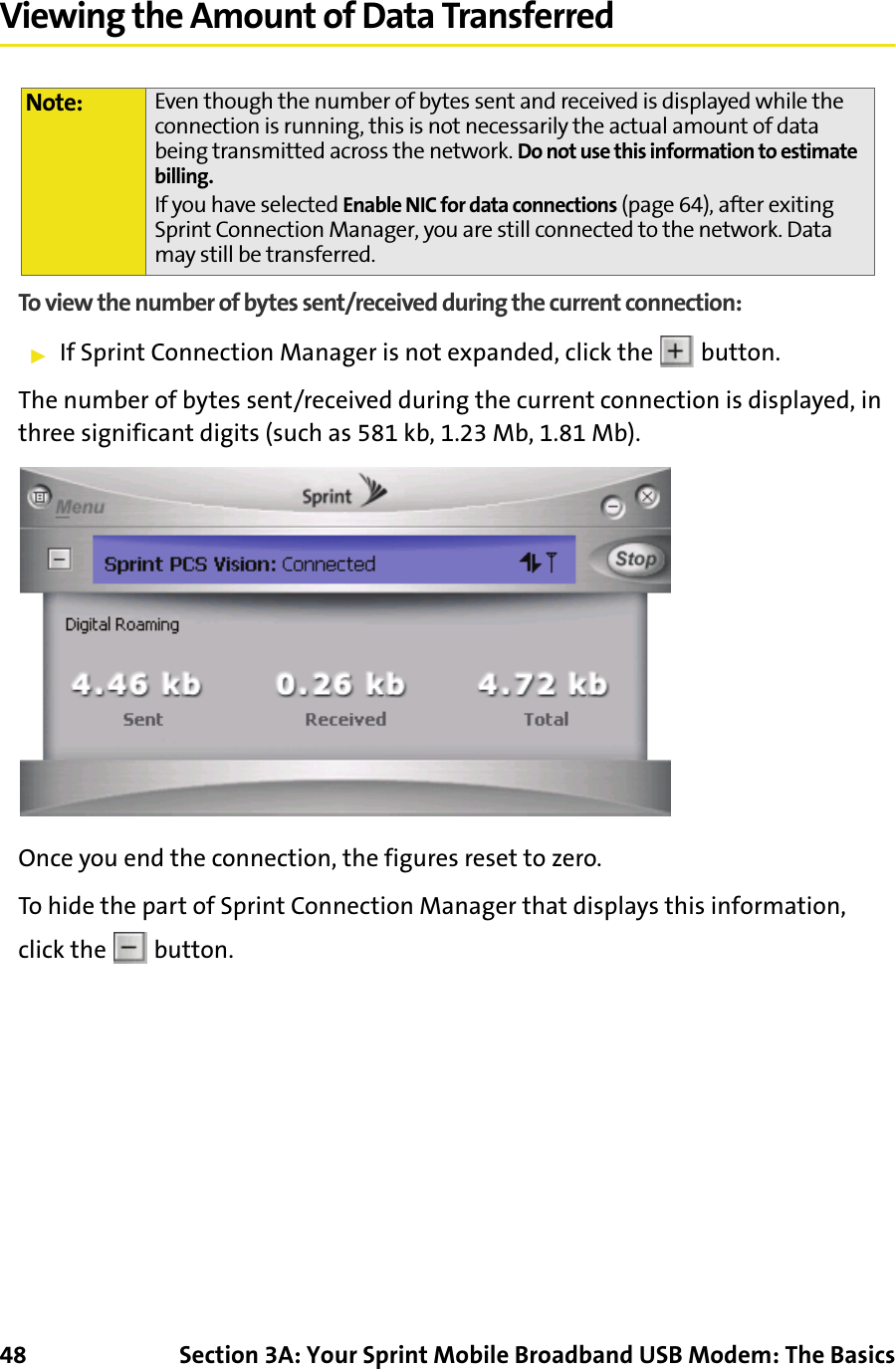 48 Section 3A: Your Sprint Mobile Broadband USB Modem: The BasicsViewing the Amount of Data TransferredTo view the number of bytes sent/received during the current connection:䊳If Sprint Connection Manager is not expanded, click the   button.The number of bytes sent/received during the current connection is displayed, in three significant digits (such as 581 kb, 1.23 Mb, 1.81 Mb).Once you end the connection, the figures reset to zero.To hide the part of Sprint Connection Manager that displays this information, click the   button.Note: Even though the number of bytes sent and received is displayed while the connection is running, this is not necessarily the actual amount of data being transmitted across the network. Do not use this information to estimate billing.If you have selected Enable NIC for data connections (page 64), after exiting Sprint Connection Manager, you are still connected to the network. Data may still be transferred.