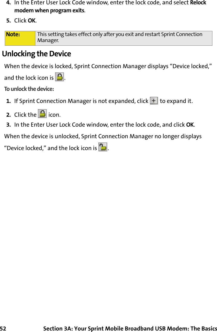 52 Section 3A: Your Sprint Mobile Broadband USB Modem: The Basics4. In the Enter User Lock Code window, enter the lock code, and select Relock modem when program exits.5. Click OK.Unlocking the DeviceWhen the device is locked, Sprint Connection Manager displays “Device locked,” and the lock icon is  .To unlock the device: 1. If Sprint Connection Manager is not expanded, click   to expand it.2. Click the   icon.3. In the Enter User Lock Code window, enter the lock code, and click OK.When the device is unlocked, Sprint Connection Manager no longer displays “Device locked,” and the lock icon is  .Note: This setting takes effect only after you exit and restart Sprint Connection Manager.