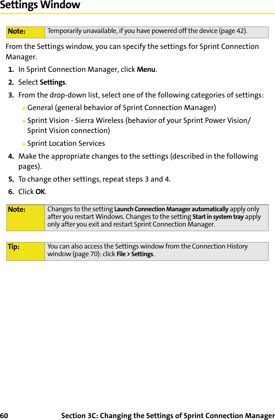 60 Section 3C: Changing the Settings of Sprint Connection ManagerSettings WindowFrom the Settings window, you can specify the settings for Sprint Connection Manager.1. In Sprint Connection Manager, click Menu.2. Select Settings.3. From the drop-down list, select one of the following categories of settings:䡲General (general behavior of Sprint Connection Manager)䡲Sprint Vision - Sierra Wireless (behavior of your Sprint Power Vision/Sprint Vision connection)䡲Sprint Location Services4. Make the appropriate changes to the settings (described in the following pages).5. To change other settings, repeat steps 3 and 4.6. Click OK.Note: Temporarily unavailable, if you have powered off the device (page 42).Note: Changes to the setting Launch Connection Manager automatically apply only after you restart Windows. Changes to the setting Start in system tray apply only after you exit and restart Sprint Connection Manager.Tip: You can also access the Settings window from the Connection History window (page 70): click File &gt; Settings.