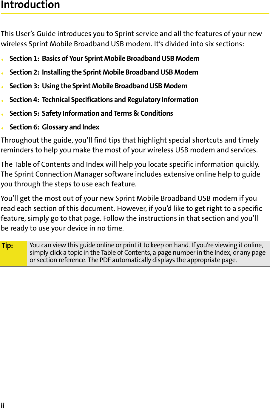 iiIntroductionThis User’s Guide introduces you to Sprint service and all the features of your new wireless Sprint Mobile Broadband USB modem. It’s divided into six sections:⽧Section 1:  Basics of Your Sprint Mobile Broadband USB Modem⽧Section 2:  Installing the Sprint Mobile Broadband USB Modem⽧Section 3:  Using the Sprint Mobile Broadband USB Modem⽧Section 4:  Technical Specifications and Regulatory Information⽧Section 5:  Safety Information and Terms &amp; Conditions⽧Section 6:  Glossary and IndexThroughout the guide, you’ll find tips that highlight special shortcuts and timely reminders to help you make the most of your wireless USB modem and services.The Table of Contents and Index will help you locate specific information quickly. The Sprint Connection Manager software includes extensive online help to guide you through the steps to use each feature.You’ll get the most out of your new Sprint Mobile Broadband USB modem if you read each section of this document. However, if you’d like to get right to a specific feature, simply go to that page. Follow the instructions in that section and you’ll be ready to use your device in no time.Tip: You can view this guide online or print it to keep on hand. If you’re viewing it online, simply click a topic in the Table of Contents, a page number in the Index, or any page or section reference. The PDF automatically displays the appropriate page.