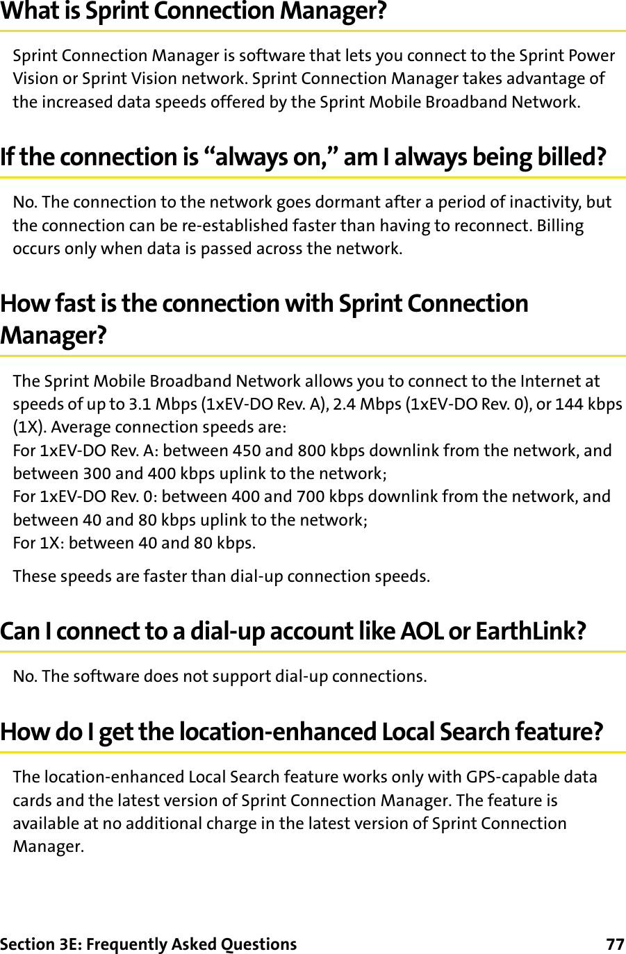 Section 3E: Frequently Asked Questions      77What is Sprint Connection Manager?Sprint Connection Manager is software that lets you connect to the Sprint Power Vision or Sprint Vision network. Sprint Connection Manager takes advantage of the increased data speeds offered by the Sprint Mobile Broadband Network.If the connection is “always on,” am I always being billed?No. The connection to the network goes dormant after a period of inactivity, but the connection can be re-established faster than having to reconnect. Billing occurs only when data is passed across the network.How fast is the connection with Sprint Connection Manager?The Sprint Mobile Broadband Network allows you to connect to the Internet at speeds of up to 3.1 Mbps (1xEV-DO Rev. A), 2.4 Mbps (1xEV-DO Rev. 0), or 144 kbps (1X). Average connection speeds are:For 1xEV-DO Rev. A: between 450 and 800 kbps downlink from the network, and between 300 and 400 kbps uplink to the network;For 1xEV-DO Rev. 0: between 400 and 700 kbps downlink from the network, and between 40 and 80 kbps uplink to the network;For 1X: between 40 and 80 kbps.These speeds are faster than dial-up connection speeds.Can I connect to a dial-up account like AOL or EarthLink?No. The software does not support dial-up connections.How do I get the location-enhanced Local Search feature?The location-enhanced Local Search feature works only with GPS-capable data cards and the latest version of Sprint Connection Manager. The feature is available at no additional charge in the latest version of Sprint Connection Manager.