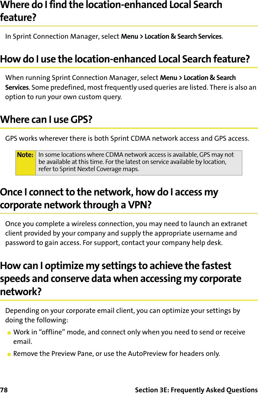 78 Section 3E: Frequently Asked QuestionsWhere do I find the location-enhanced Local Search feature?In Sprint Connection Manager, select Menu &gt; Location &amp; Search Services.How do I use the location-enhanced Local Search feature?When running Sprint Connection Manager, select Menu &gt; Location &amp; Search Services. Some predefined, most frequently used queries are listed. There is also an option to run your own custom query.Where can I use GPS?GPS works wherever there is both Sprint CDMA network access and GPS access.Once I connect to the network, how do I access my corporate network through a VPN?Once you complete a wireless connection, you may need to launch an extranet client provided by your company and supply the appropriate username and password to gain access. For support, contact your company help desk.How can I optimize my settings to achieve the fastest speeds and conserve data when accessing my corporate network?Depending on your corporate email client, you can optimize your settings by doing the following:䢇Work in “offline” mode, and connect only when you need to send or receive email.䢇Remove the Preview Pane, or use the AutoPreview for headers only.Note: In some locations where CDMA network access is available, GPS may not be available at this time. For the latest on service available by location, refer to Sprint Nextel Coverage maps.