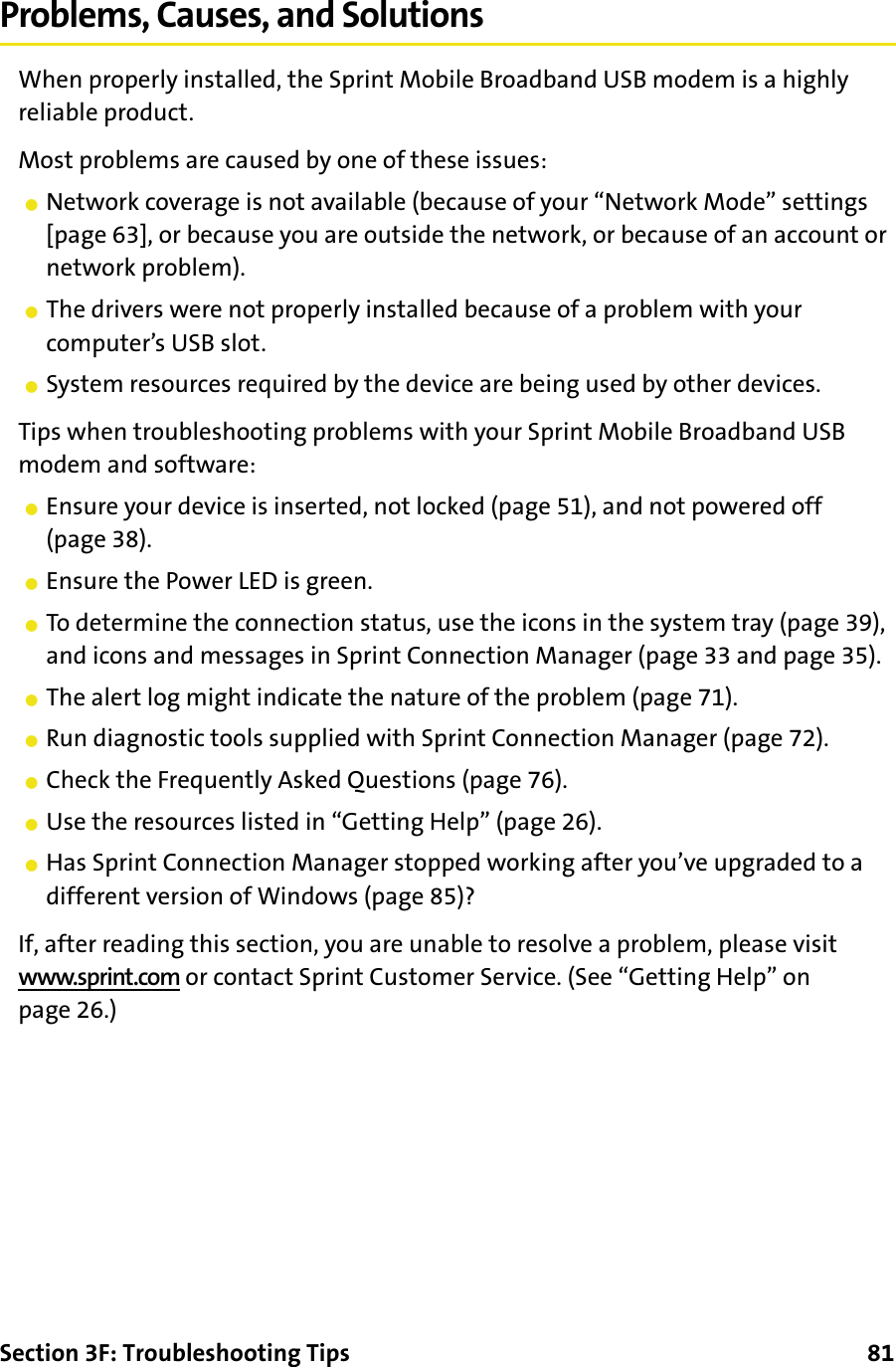 Section 3F: Troubleshooting Tips      81Problems, Causes, and SolutionsWhen properly installed, the Sprint Mobile Broadband USB modem is a highly reliable product.Most problems are caused by one of these issues:䢇Network coverage is not available (because of your “Network Mode” settings [page 63], or because you are outside the network, or because of an account or network problem).䢇The drivers were not properly installed because of a problem with your computer’s USB slot.䢇System resources required by the device are being used by other devices.Tips when troubleshooting problems with your Sprint Mobile Broadband USB modem and software:䢇Ensure your device is inserted, not locked (page 51), and not powered off (page 38).䢇Ensure the Power LED is green.䢇To determine the connection status, use the icons in the system tray (page 39), and icons and messages in Sprint Connection Manager (page 33 and page 35).䢇The alert log might indicate the nature of the problem (page 71).䢇Run diagnostic tools supplied with Sprint Connection Manager (page 72).䢇Check the Frequently Asked Questions (page 76).䢇Use the resources listed in “Getting Help” (page 26).䢇Has Sprint Connection Manager stopped working after you’ve upgraded to a different version of Windows (page 85)?If, after reading this section, you are unable to resolve a problem, please visit www.sprint.com or contact Sprint Customer Service. (See “Getting Help” on page 26.)