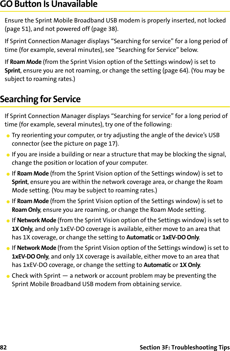 82 Section 3F: Troubleshooting TipsGO Button Is UnavailableEnsure the Sprint Mobile Broadband USB modem is properly inserted, not locked (page 51), and not powered off (page 38).If Sprint Connection Manager displays “Searching for service” for a long period of time (for example, several minutes), see “Searching for Service” below.If Roam Mode (from the Sprint Vision option of the Settings window) is set to Sprint, ensure you are not roaming, or change the setting (page 64). (You may be subject to roaming rates.)Searching for ServiceIf Sprint Connection Manager displays “Searching for service” for a long period of time (for example, several minutes), try one of the following: 䢇Try reorienting your computer, or try adjusting the angle of the device’s USB connector (see the picture on page 17).䢇If you are inside a building or near a structure that may be blocking the signal, change the position or location of your computer.䢇If Roam Mode (from the Sprint Vision option of the Settings window) is set to Sprint, ensure you are within the network coverage area, or change the Roam Mode setting. (You may be subject to roaming rates.)䢇If Roam Mode (from the Sprint Vision option of the Settings window) is set to Roam Only, ensure you are roaming, or change the Roam Mode setting.䢇If Network Mode (from the Sprint Vision option of the Settings window) is set to 1X Only, and only 1xEV-DO coverage is available, either move to an area that has 1X coverage, or change the setting to Automatic or 1xEV-DO Only.䢇If Network Mode (from the Sprint Vision option of the Settings window) is set to 1xEV-DO Only, and only 1X coverage is available, either move to an area that has 1xEV-DO coverage, or change the setting to Automatic or 1X Only.䢇Check with Sprint — a network or account problem may be preventing the Sprint Mobile Broadband USB modem from obtaining service.