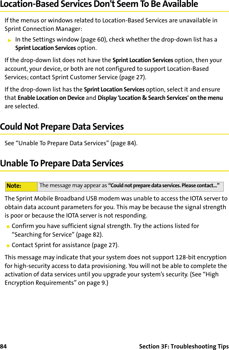 84 Section 3F: Troubleshooting TipsLocation-Based Services Don&apos;t Seem To Be AvailableIf the menus or windows related to Location-Based Services are unavailable in Sprint Connection Manager:䊳In the Settings window (page 60), check whether the drop-down list has a Sprint Location Services option.If the drop-down list does not have the Sprint Location Services option, then your account, your device, or both are not configured to support Location-Based Services; contact Sprint Customer Service (page 27).If the drop-down list has the Sprint Location Services option, select it and ensure that Enable Location on Device and Display &apos;Location &amp; Search Services&apos; on the menu are selected.Could Not Prepare Data ServicesSee “Unable To Prepare Data Services” (page 84).Unable To Prepare Data ServicesThe Sprint Mobile Broadband USB modem was unable to access the IOTA server to obtain data account parameters for you. This may be because the signal strength is poor or because the IOTA server is not responding.䢇Confirm you have sufficient signal strength. Try the actions listed for “Searching for Service” (page 82).䢇Contact Sprint for assistance (page 27).This message may indicate that your system does not support 128-bit encryption for high-security access to data provisioning. You will not be able to complete the activation of data services until you upgrade your system’s security. (See “High Encryption Requirements” on page 9.)Note: The message may appear as “Could not prepare data services. Please contact...”