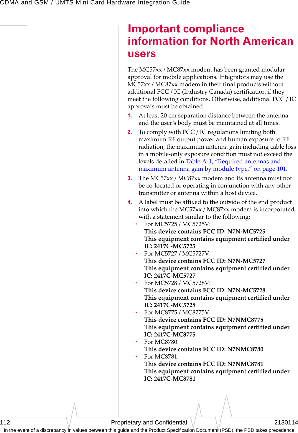 CDMA and GSM / UMTS Mini Card Hardware Integration Guide112 Proprietary and Confidential 2130114 In the event of a discrepancy in values between this guide and the Product Specification Document (PSD), the PSD takes precedence.Important compliance information for North American usersTheMC57xx/MC87xxmodemhasbeengrantedmodularapprovalformobileapplications.IntegratorsmayusetheMC57xx/MC87xxmodemintheirfinalproductswithoutadditionalFCC/IC(IndustryCanada)certificationiftheymeetthefollowingconditions.Otherwise,additionalFCC/ICapprovalsmustbeobtained.1. Atleast20cmseparationdistancebetweentheantennaandtheuser’sbodymustbemaintainedatalltimes.2. TocomplywithFCC/ICregulationslimitingbothmaximumRFoutputpowerandhumanexposuretoRFradiation,themaximumantennagainincludingcablelossinamobile‐onlyexposureconditionmustnotexceedthelevelsdetailedinTableA‐1,“Requiredantennasandmaximumantennagainbymoduletype,”onpage101.3. TheMC57xx/MC87xxmodemanditsantennamustnotbeco‐locatedoroperatinginconjunctionwithanyothertransmitterorantennawithinahostdevice.4. AlabelmustbeaffixedtotheoutsideoftheendproductintowhichtheMC57xx/MC87xxmodemisincorporated,withastatementsimilartothefollowing:·ForMC5725/MC5725V: ThisdevicecontainsFCCID:N7N‐MC5725 ThisequipmentcontainsequipmentcertifiedunderIC:2417C‐MC5725·ForMC5727/MC5727V: ThisdevicecontainsFCCID:N7N‐MC5727 ThisequipmentcontainsequipmentcertifiedunderIC:2417C‐MC5727·ForMC5728/MC5728V: ThisdevicecontainsFCCID:N7N‐MC5728 ThisequipmentcontainsequipmentcertifiedunderIC:2417C‐MC5728·ForMC8775/MC8775V: ThisdevicecontainsFCCID:N7NMC8775 ThisequipmentcontainsequipmentcertifiedunderIC:2417C‐MC8775·ForMC8780: ThisdevicecontainsFCCID:N7NMC8780·ForMC8781: ThisdevicecontainsFCCID:N7NMC8781 ThisequipmentcontainsequipmentcertifiedunderIC:2417C‐MC8781