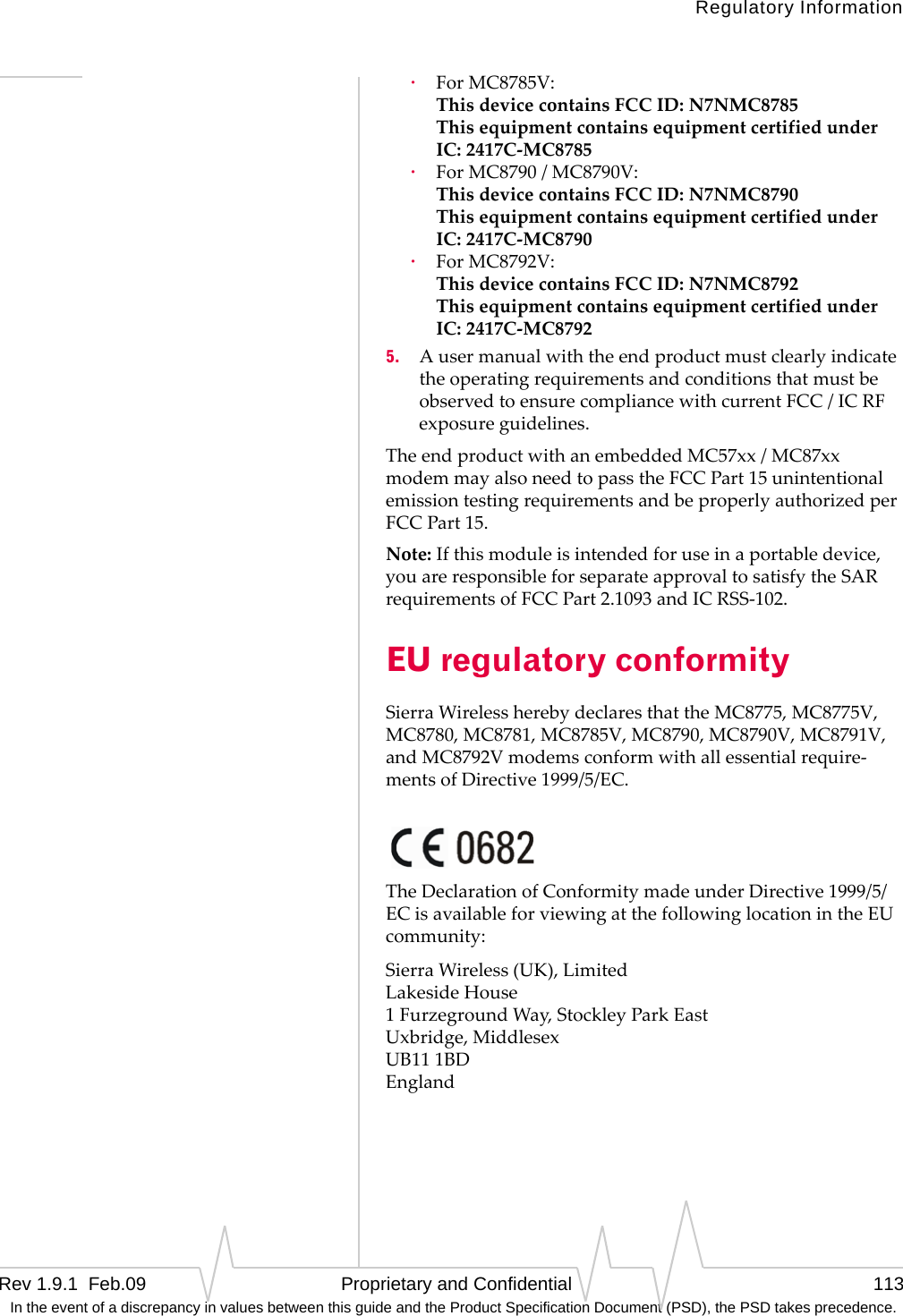 Regulatory InformationRev 1.9.1  Feb.09   Proprietary and Confidential 113 In the event of a discrepancy in values between this guide and the Product Specification Document (PSD), the PSD takes precedence.·ForMC8785V: ThisdevicecontainsFCCID:N7NMC8785 ThisequipmentcontainsequipmentcertifiedunderIC:2417C‐MC8785·ForMC8790/MC8790V: ThisdevicecontainsFCCID:N7NMC8790 ThisequipmentcontainsequipmentcertifiedunderIC:2417C‐MC8790·ForMC8792V: ThisdevicecontainsFCCID:N7NMC8792 ThisequipmentcontainsequipmentcertifiedunderIC:2417C‐MC87925. AusermanualwiththeendproductmustclearlyindicatetheoperatingrequirementsandconditionsthatmustbeobservedtoensurecompliancewithcurrentFCC/ICRFexposureguidelines.TheendproductwithanembeddedMC57xx/MC87xxmodemmayalsoneedtopasstheFCCPart15unintentionalemissiontestingrequirementsandbeproperlyauthorizedperFCCPart15.Note:Ifthismoduleisintendedforuseinaportabledevice,youareresponsibleforseparateapprovaltosatisfytheSARrequirementsofFCCPart2.1093andICRSS‐102.EU regulatory conformitySierraWirelessherebydeclaresthattheMC8775,MC8775V,MC8780,MC8781,MC8785V,MC8790,MC8790V,MC8791V,andMC8792Vmodemsconformwithallessentialrequire‐mentsofDirective1999/5/EC.TheDeclarationofConformitymadeunderDirective1999/5/ECisavailableforviewingatthefollowinglocationintheEUcommunity:SierraWireless(UK),Limited LakesideHouse 1FurzegroundWay,StockleyParkEast Uxbridge,Middlesex UB111BD England