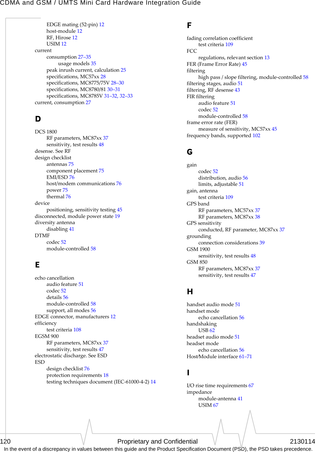 CDMA and GSM / UMTS Mini Card Hardware Integration Guide120 Proprietary and Confidential 2130114 In the event of a discrepancy in values between this guide and the Product Specification Document (PSD), the PSD takes precedence.EDGEmating(52‐pin)12host‐module12RF,Hirose12USIM12currentconsumption27–35usagemodels35peakinrushcurrent,calculation25specifications,MC57xx28specifications,MC8775/75V28–30specifications,MC8780/8130–31specifications,MC8785V31–32,32–33current,consumption27DDCS1800RFparameters,MC87xx37sensitivity,testresults48desense.SeeRFdesignchecklistantennas75componentplacement75EMI/ESD76host/modemcommunications76power75thermal76devicepositioning,sensitivitytesting45disconnected,modulepowerstate19diversityantennadisabling41DTMFcodec52module‐controlled58Eechocancellationaudiofeature51codec52details56module‐controlled58support,allmodes56EDGEconnector,manufacturers12efficiencytestcriteria108EGSM900RFparameters,MC87xx37sensitivity,testresults47electrostaticdischarge.SeeESDESDdesignchecklist76protectionrequirements18testingtechniquesdocument(IEC‐61000‐4‐2)14Ffadingcorrelationcoefficienttestcriteria109FCCregulations,relevantsection13FER(FrameErrorRate)45filteringhighpass/slopefiltering,module‐controlled58filteringstages,audio51filtering,RFdesense43FIRfilteringaudiofeature51codec52module‐controlled58frameerrorrate(FER)measureofsensitivity,MC57xx45frequencybands,supported102Ggaincodec52distribution,audio56limits,adjustable51gain,antennatestcriteria109GPSbandRFparameters,MC57xx37RFparameters,MC87xx38GPSsensitivityconducted,RFparameter,MC87xx37groundingconnectionconsiderations39GSM1900sensitivity,testresults48GSM850RFparameters,MC87xx37sensitivity,testresults47Hhandsetaudiomode51handsetmodeechocancellation56handshakingUSB62headsetaudiomode51headsetmodeechocancellation56Host⁄Moduleinterface61–71II/Orisetimerequirements67impedancemodule‐antenna41USIM67