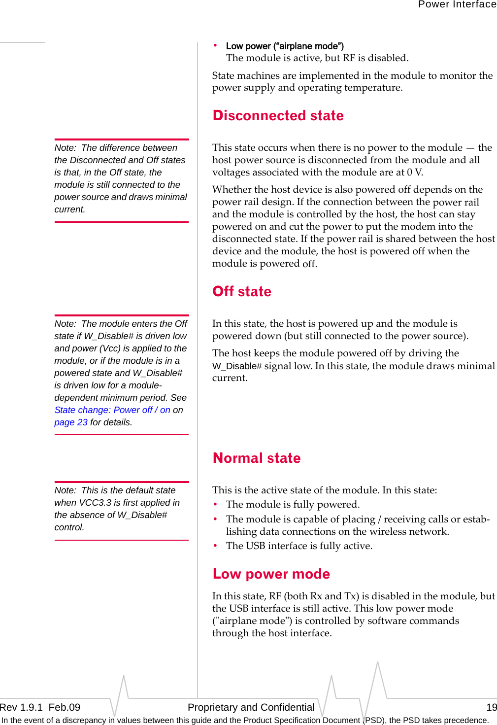 Power InterfaceRev 1.9.1  Feb.09   Proprietary and Confidential 19 In the event of a discrepancy in values between this guide and the Product Specification Document (PSD), the PSD takes precedence.•Low power (“airplane mode”) Themoduleisactive,butRFisdisabled.Statemachinesareimplementedinthemoduletomonitorthepowersupplyandoperatingtemperature.Disconnected stateNote: The difference between the Disconnected and Off states is that, in the Off state, the module is still connected to the power source and draws minimal current.Thisstateoccurswhenthereisnopowertothemodule—thehostpowersourceisdisconnectedfromthemoduleandallvoltagesassociatedwiththemoduleareat0V.Whetherthehostdeviceisalsopoweredoffdependsonthepowerraildesign.Iftheconnectionbetweenthepowerrailandthemoduleiscontrolledbythehost,thehostcanstaypoweredonandcutthepowertoputthemodemintothedisconnectedstate.Ifthepowerrailissharedbetweenthehostdeviceandthemodule,thehostispoweredoffwhenthemoduleispoweredoff.Off stateNote: The module enters the Off state if W_Disable# is driven low and power (Vcc) is applied to the module, or if the module is in a powered state and W_Disable# is driven low for a module-dependent minimum period. See State change: Power off / on on page 23 for details.Inthisstate,thehostispoweredupandthemoduleispowereddown(butstillconnectedtothepowersource).ThehostkeepsthemodulepoweredoffbydrivingtheW_Disable#signallow.Inthisstate,themoduledrawsminimalcurrent.Normal stateNote: This is the default state when VCC3.3 is first applied in the absence of W_Disable# control.Thisistheactivestateofthemodule.Inthisstate:•Themoduleisfullypowered.•Themoduleiscapableofplacing/receivingcallsorestab‐lishingdataconnectionsonthewirelessnetwork.•TheUSBinterfaceisfullyactive.Low power modeInthisstate,RF(bothRxandTx)isdisabledinthemodule,buttheUSBinterfaceisstillactive.Thislowpowermode(ʺairplanemodeʺ)iscontrolledbysoftwarecommandsthroughthehostinterface.