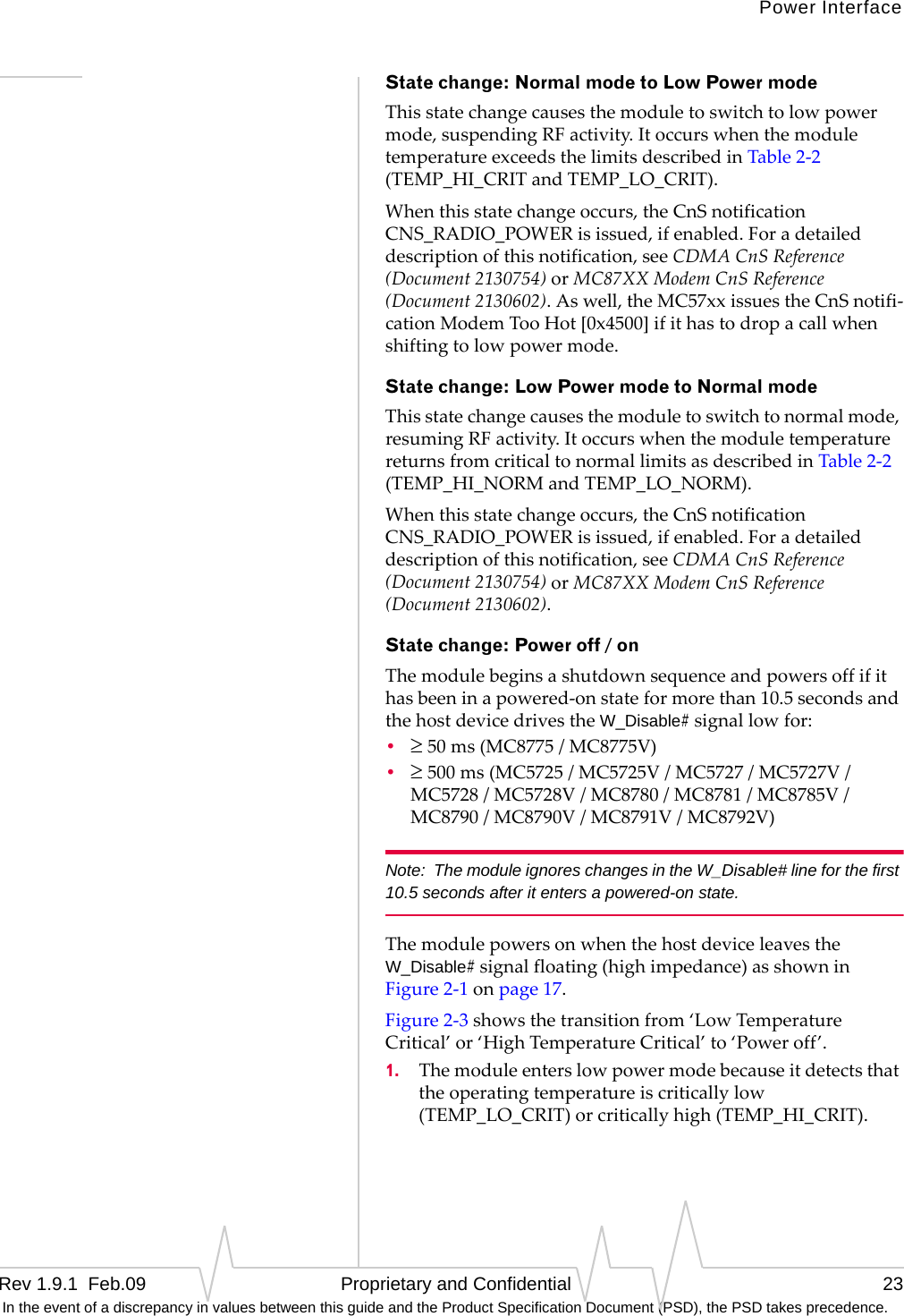 Power InterfaceRev 1.9.1  Feb.09   Proprietary and Confidential 23 In the event of a discrepancy in values between this guide and the Product Specification Document (PSD), the PSD takes precedence.State change: Normal mode to Low Power modeThisstatechangecausesthemoduletoswitchtolowpowermode,suspendingRFactivity.ItoccurswhenthemoduletemperatureexceedsthelimitsdescribedinTable2‐2(TEMP_HI_CRITandTEMP_LO_CRIT).Whenthisstatechangeoccurs,theCnSnotificationCNS_RADIO_POWERisissued,ifenabled.Foradetaileddescriptionofthisnotification,seeCDMACnSReference(Document2130754)orMC87XXModemCnSReference(Document2130602).Aswell,theMC57xxissuestheCnSnotifi‐cationModemTooHot[0x4500]ifithastodropacallwhenshiftingtolowpowermode.State change: Low Power mode to Normal modeThisstatechangecausesthemoduletoswitchtonormalmode,resumingRFactivity.ItoccurswhenthemoduletemperaturereturnsfromcriticaltonormallimitsasdescribedinTable2‐2(TEMP_HI_NORMandTEMP_LO_NORM).Whenthisstatechangeoccurs,theCnSnotificationCNS_RADIO_POWERisissued,ifenabled.Foradetaileddescriptionofthisnotification,seeCDMACnSReference(Document2130754)orMC87XXModemCnSReference(Document2130602).State change: Power off / onThemodulebeginsashutdownsequenceandpowersoffifithasbeeninapowered‐onstateformorethan10.5secondsandthehostdevicedrivestheW_Disable#signallowfor:•≥50ms(MC8775/MC8775V)•≥500ms(MC5725/MC5725V/MC5727/MC5727V/MC5728/MC5728V/MC8780/MC8781/MC8785V/MC8790/MC8790V/MC8791V/MC8792V)Note: The module ignores changes in the W_Disable# line for the first 10.5 seconds after it enters a powered-on state.ThemodulepowersonwhenthehostdeviceleavestheW_Disable#signalfloating(highimpedance)asshowninFigure2‐1onpage17.Figure2‐3showsthetransitionfrom‘LowTemperatureCritical’or‘HighTemperatureCritical’to‘Poweroff’.1. Themoduleenterslowpowermodebecauseitdetectsthattheoperatingtemperatureiscriticallylow(TEMP_LO_CRIT)orcriticallyhigh(TEMP_HI_CRIT).