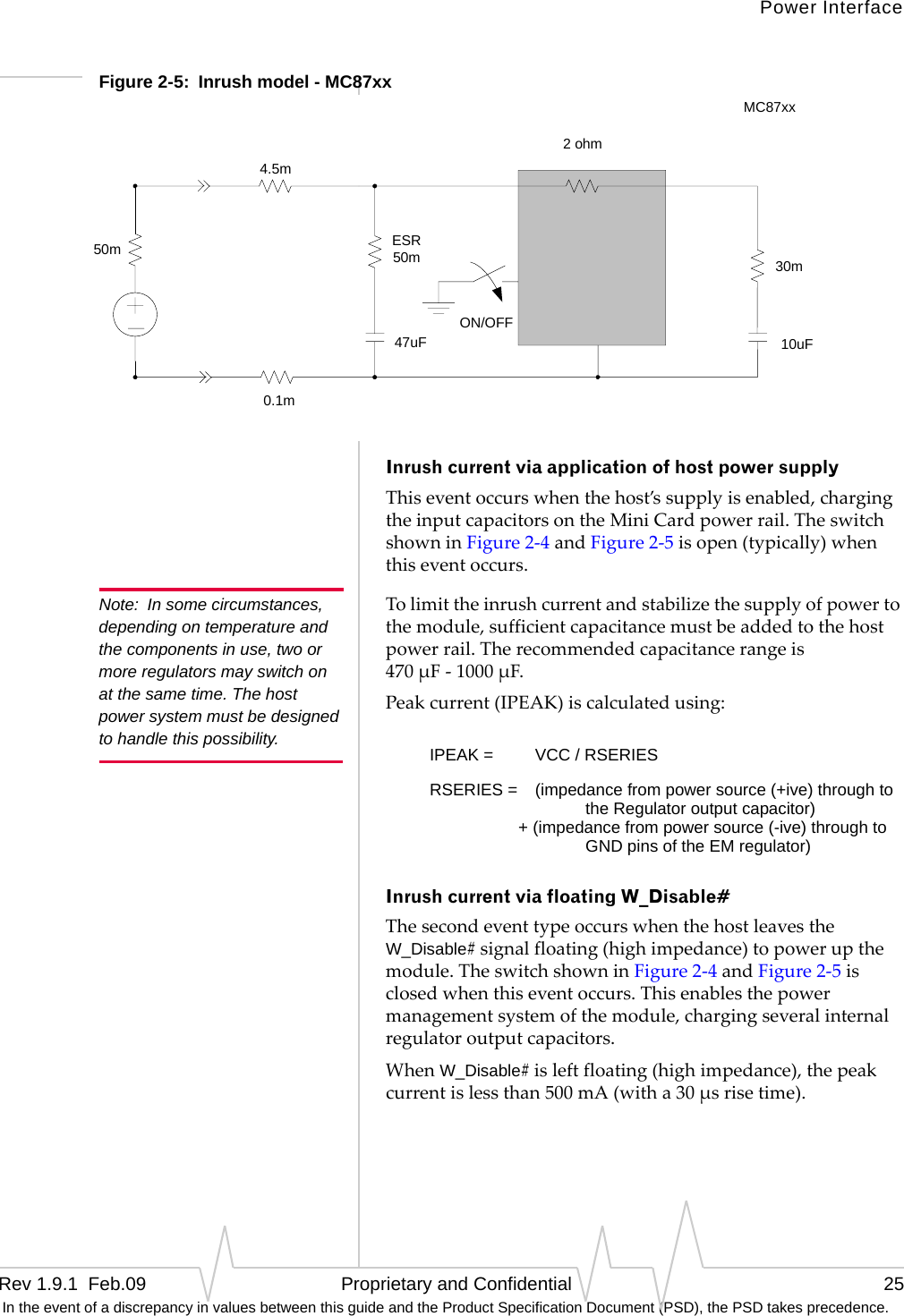 Power InterfaceRev 1.9.1  Feb.09   Proprietary and Confidential 25 In the event of a discrepancy in values between this guide and the Product Specification Document (PSD), the PSD takes precedence.Figure 2-5:  Inrush model - MC87xx Inrush current via application of host power supplyThiseventoccurswhenthehost’ssupplyisenabled,chargingtheinputcapacitorsontheMiniCardpowerrail.TheswitchshowninFigure2‐4andFigure2‐5isopen(typically)whenthiseventoccurs.Note: In some circumstances, depending on temperature and the components in use, two or more regulators may switch on at the same time. The host power system must be designed to handle this possibility.Tolimittheinrushcurrentandstabilizethesupplyofpowertothemodule,sufficientcapacitancemustbeaddedtothehostpowerrail.Therecommendedcapacitancerangeis470μF‐1000μF.Peakcurrent(IPEAK)iscalculatedusing:Inrush current via floating W_Disable#ThesecondeventtypeoccurswhenthehostleavestheW_Disable#signalfloating(highimpedance)topowerupthemodule.TheswitchshowninFigure2‐4andFigure2‐5isclosedwhenthiseventoccurs.Thisenablesthepowermanagementsystemofthemodule,chargingseveralinternalregulatoroutputcapacitors.WhenW_Disable#isleftfloating(highimpedance),thepeakcurrentislessthan500mA(witha30μsrisetime).ON/OFF50m2 ohm30m0.1m10uFESR50m4.5m47uFMC87xxIPEAK =  VCC / RSERIESRSERIES = (impedance from power source (+ive) through to the Regulator output capacitor) + (impedance from power source (-ive) through to GND pins of the EM regulator)