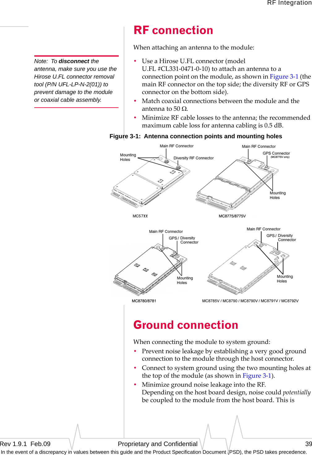 RF IntegrationRev 1.9.1  Feb.09   Proprietary and Confidential 39 In the event of a discrepancy in values between this guide and the Product Specification Document (PSD), the PSD takes precedence.RF connectionWhenattachinganantennatothemodule:Note: To disconnect the antenna, make sure you use the Hirose U.FL connector removal tool (P/N UFL-LP-N-2(01)) to prevent damage to the module or coaxial cable assembly.•UseaHiroseU.FLconnector(modelU.FL#CL331‐0471‐0‐10)toattachanantennatoaconnectionpointonthemodule,asshowninFigure3‐1(themainRFconnectoronthetopside;thediversityRForGPSconnectoronthebottomside).•Matchcoaxialconnectionsbetweenthemoduleandtheantennato50Ω.•MinimizeRFcablelossestotheantenna;therecommendedmaximumcablelossforantennacablingis0.5dB.Figure 3-1:  Antenna connection points and mounting holesGround connectionWhenconnectingthemoduletosystemground:•Preventnoiseleakagebyestablishingaverygoodgroundconnectiontothemodulethroughthehostconnector.•Connecttosystemgroundusingthetwomountingholesatthetopofthemodule(asshowninFigure3‐1).•MinimizegroundnoiseleakageintotheRF. Dependingonthehostboarddesign,noisecouldpotentiallybecoupledtothemodulefromthehostboard.Thisis