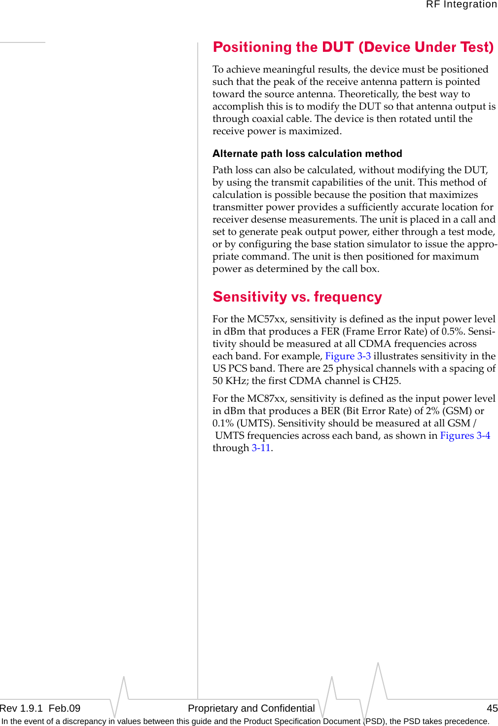 RF IntegrationRev 1.9.1  Feb.09   Proprietary and Confidential 45 In the event of a discrepancy in values between this guide and the Product Specification Document (PSD), the PSD takes precedence.Positioning the DUT (Device Under Test)Toachievemeaningfulresults,thedevicemustbepositionedsuchthatthepeakofthereceiveantennapatternispointedtowardthesourceantenna.Theoretically,thebestwaytoaccomplishthisistomodifytheDUTsothatantennaoutputisthroughcoaxialcable.Thedeviceisthenrotateduntilthereceivepowerismaximized.Alternate path loss calculation methodPathlosscanalsobecalculated,withoutmodifyingtheDUT,byusingthetransmitcapabilitiesoftheunit.Thismethodofcalculationispossiblebecausethepositionthatmaximizestransmitterpowerprovidesasufficientlyaccuratelocationforreceiverdesensemeasurements.Theunitisplacedinacallandsettogeneratepeakoutputpower,eitherthroughatestmode,orbyconfiguringthebasestationsimulatortoissuetheappro‐priatecommand.Theunitisthenpositionedformaximumpowerasdeterminedbythecallbox.Sensitivity vs. frequencyFortheMC57xx,sensitivityisdefinedastheinputpowerlevelindBmthatproducesaFER(FrameErrorRate)of0.5%.Sensi‐tivityshouldbemeasuredatallCDMAfrequenciesacrosseachband.Forexample,Figure3‐3illustratessensitivityintheUSPCSband.Thereare25physicalchannelswithaspacingof50KHz;thefirstCDMAchannelisCH25.FortheMC87xx,sensitivityisdefinedastheinputpowerlevelindBmthatproducesaBER(BitErrorRate)of2%(GSM)or0.1%(UMTS).SensitivityshouldbemeasuredatallGSM/UMTSfrequenciesacrosseachband,asshowninFigures3‐4through3‐11.