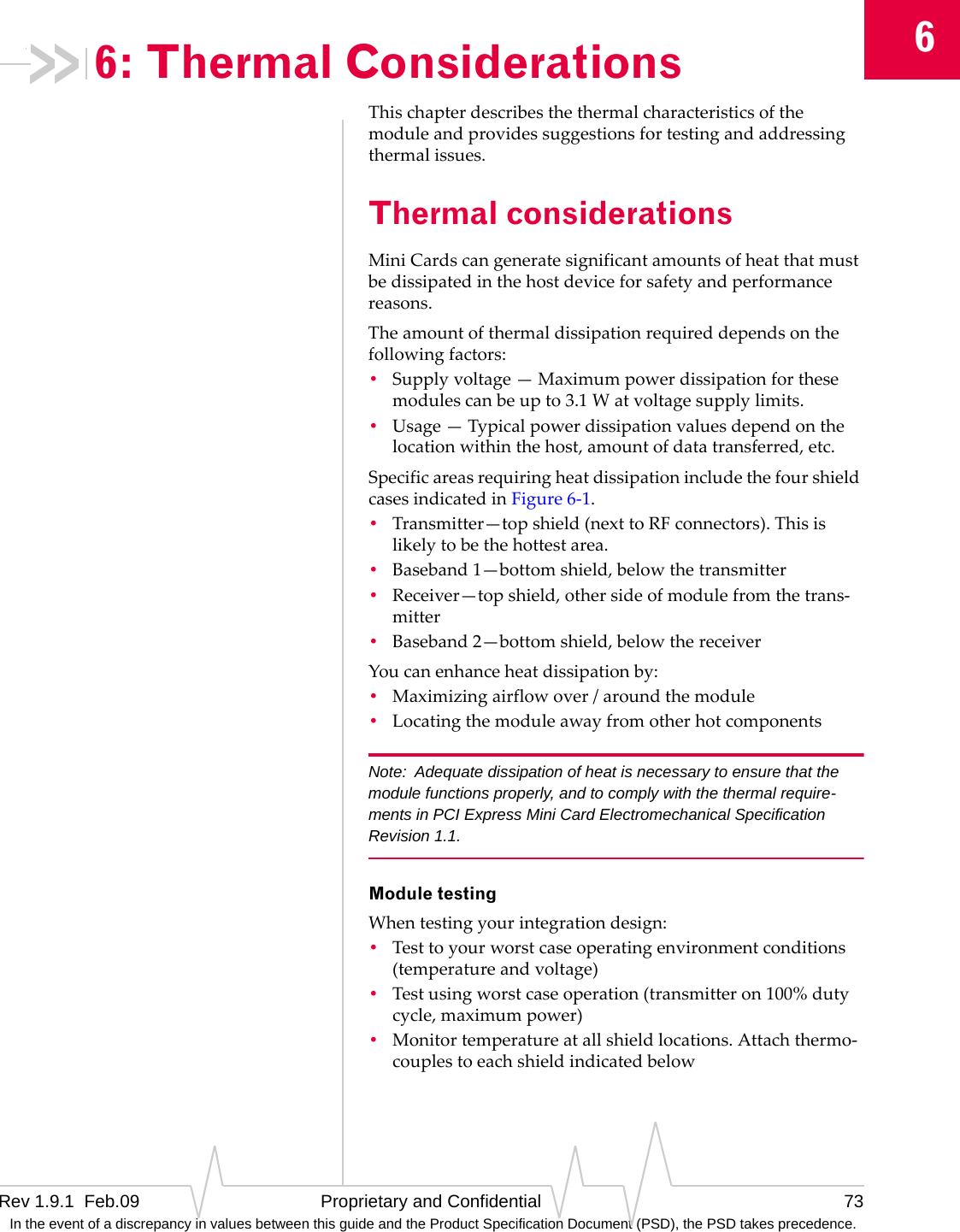 6Rev 1.9.1  Feb.09 Proprietary and Confidential 73 In the event of a discrepancy in values between this guide and the Product Specification Document (PSD), the PSD takes precedence.6: Thermal ConsiderationsThischapterdescribesthethermalcharacteristicsofthemoduleandprovidessuggestionsfortestingandaddressingthermalissues.Thermal considerationsMiniCardscangeneratesignificantamountsofheatthatmustbedissipatedinthehostdeviceforsafetyandperformancereasons.Theamountofthermaldissipationrequireddependsonthefollowingfactors:•Supplyvoltage—Maximumpowerdissipationforthesemodulescanbeupto3.1Watvoltagesupplylimits.•Usage—Typicalpowerdissipationvaluesdependonthelocationwithinthehost,amountofdatatransferred,etc.SpecificareasrequiringheatdissipationincludethefourshieldcasesindicatedinFigure6‐1.•Transmitter—topshield(nexttoRFconnectors).Thisislikelytobethehottestarea.•Baseband1—bottomshield,belowthetransmitter•Receiver—topshield,othersideofmodulefromthetrans‐mitter•Baseband2—bottomshield,belowthereceiverYoucanenhanceheatdissipationby:•Maximizingairflowover/aroundthemodule•LocatingthemoduleawayfromotherhotcomponentsNote: Adequate dissipation of heat is necessary to ensure that the module functions properly, and to comply with the thermal require-ments in PCI Express Mini Card Electromechanical Specification Revision 1.1.Module testingWhentestingyourintegrationdesign:•Testtoyourworstcaseoperatingenvironmentconditions(temperatureandvoltage)•Testusingworstcaseoperation(transmitteron100%dutycycle,maximumpower)•Monitortemperatureatallshieldlocations.Attachthermo‐couplestoeachshieldindicatedbelow