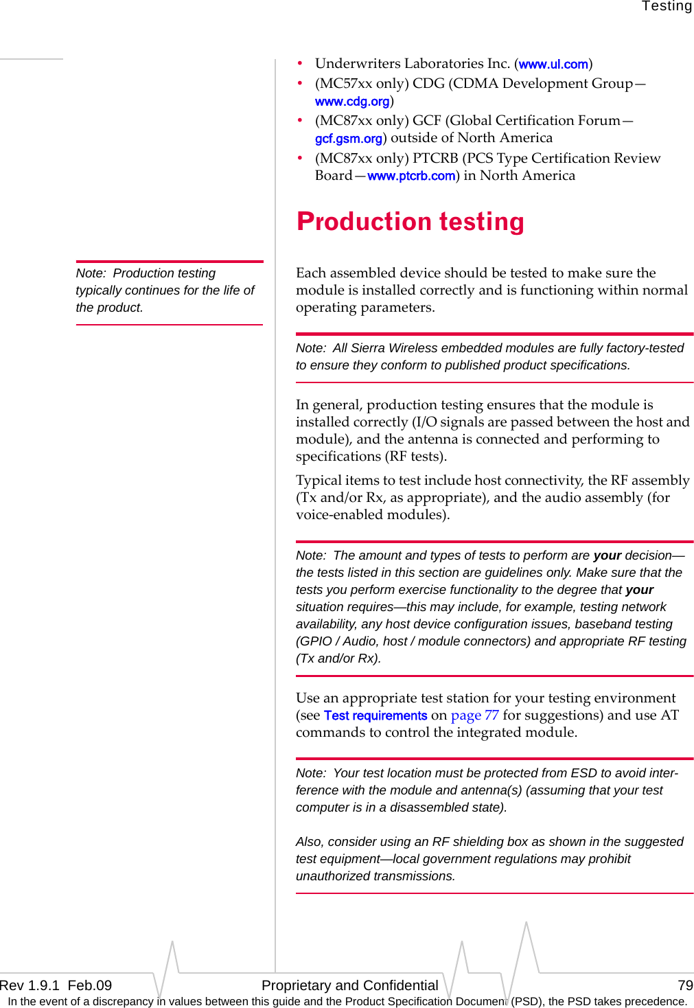 TestingRev 1.9.1  Feb.09   Proprietary and Confidential 79 In the event of a discrepancy in values between this guide and the Product Specification Document (PSD), the PSD takes precedence.•UnderwritersLaboratoriesInc.(www.ul.com)•(MC57xxonly)CDG(CDMADevelopmentGroup—www.cdg.org)•(MC87xxonly)GCF(GlobalCertificationForum—gcf.gsm.org)outsideofNorthAmerica•(MC87xxonly)PTCRB(PCSTypeCertificationReviewBoard—www.ptcrb.com)inNorthAmericaProduction testingNote: Production testing typically continues for the life of the product.Eachassembleddeviceshouldbetestedtomakesurethemoduleisinstalledcorrectlyandisfunctioningwithinnormaloperatingparameters.Note: All Sierra Wireless embedded modules are fully factory-tested to ensure they conform to published product specifications.Ingeneral,productiontestingensuresthatthemoduleisinstalledcorrectly(I/Osignalsarepassedbetweenthehostandmodule),andtheantennaisconnectedandperformingtospecifications(RFtests).Typicalitemstotestincludehostconnectivity,theRFassembly(Txand/orRx,asappropriate),andtheaudioassembly(forvoice‐enabledmodules).Note: The amount and types of tests to perform are your decision—the tests listed in this section are guidelines only. Make sure that the tests you perform exercise functionality to the degree that your situation requires—this may include, for example, testing network availability, any host device configuration issues, baseband testing (GPIO / Audio, host / module connectors) and appropriate RF testing (Tx and/or Rx).Useanappropriateteststationforyourtestingenvironment(seeTest requirementsonpage77forsuggestions)anduseATcommandstocontroltheintegratedmodule.Note: Your test location must be protected from ESD to avoid inter-ference with the module and antenna(s) (assuming that your test computer is in a disassembled state).  Also, consider using an RF shielding box as shown in the suggested test equipment—local government regulations may prohibit unauthorized transmissions.