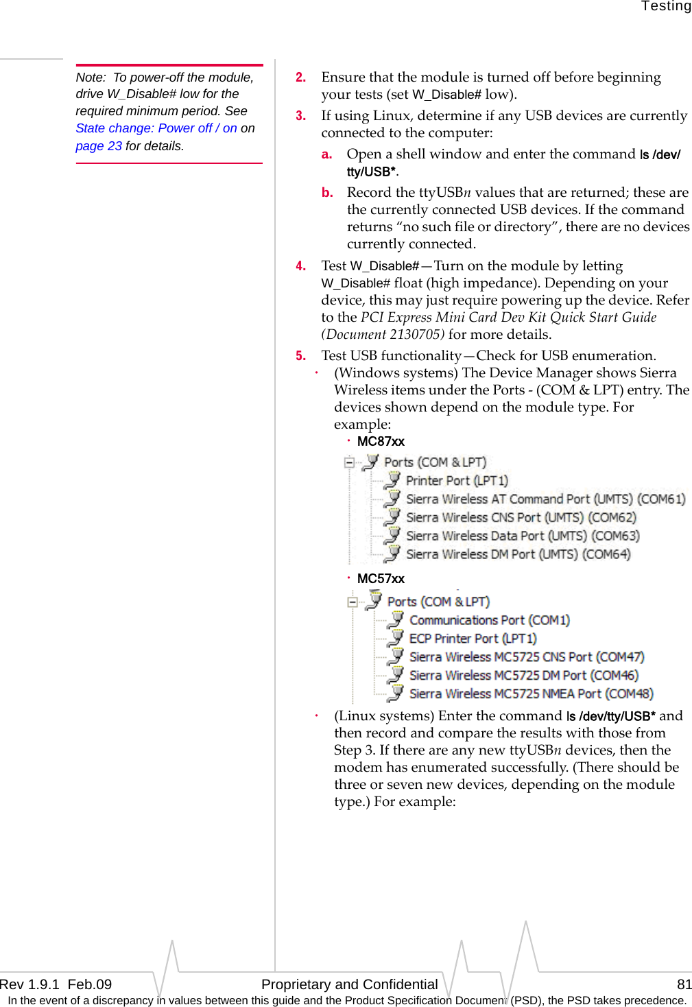 TestingRev 1.9.1  Feb.09   Proprietary and Confidential 81 In the event of a discrepancy in values between this guide and the Product Specification Document (PSD), the PSD takes precedence.Note: To power-off the module, drive W_Disable# low for the required minimum period. See State change: Power off / on on page 23 for details.2. Ensurethatthemoduleisturnedoffbeforebeginningyourtests(setW_Disable#low).3. IfusingLinux,determineifanyUSBdevicesarecurrentlyconnectedtothecomputer:a. Openashellwindowandenterthecommandls /dev/tty/USB*.b. RecordthettyUSBnvaluesthatarereturned;thesearethecurrentlyconnectedUSBdevices.Ifthecommandreturns“nosuchfileordirectory”,therearenodevicescurrentlyconnected.4. TestW_Disable#—TurnonthemodulebylettingW_Disable#float(highimpedance).Dependingonyourdevice,thismayjustrequirepoweringupthedevice.RefertothePCIExpressMiniCardDevKitQuickStartGuide(Document2130705)formoredetails.5. TestUSBfunctionality—CheckforUSBenumeration.·(Windowssystems)TheDeviceManagershowsSierraWirelessitemsunderthePorts‐(COM&amp;LPT)entry.Thedevicesshowndependonthemoduletype.Forexample:·MC87xx·MC57xx·(Linuxsystems)Enterthecommandls /dev/tty/USB*andthenrecordandcomparetheresultswiththosefromStep3.IfthereareanynewttyUSBndevices,thenthemodemhasenumeratedsuccessfully.(Thereshouldbethreeorsevennewdevices,dependingonthemoduletype.)Forexample: