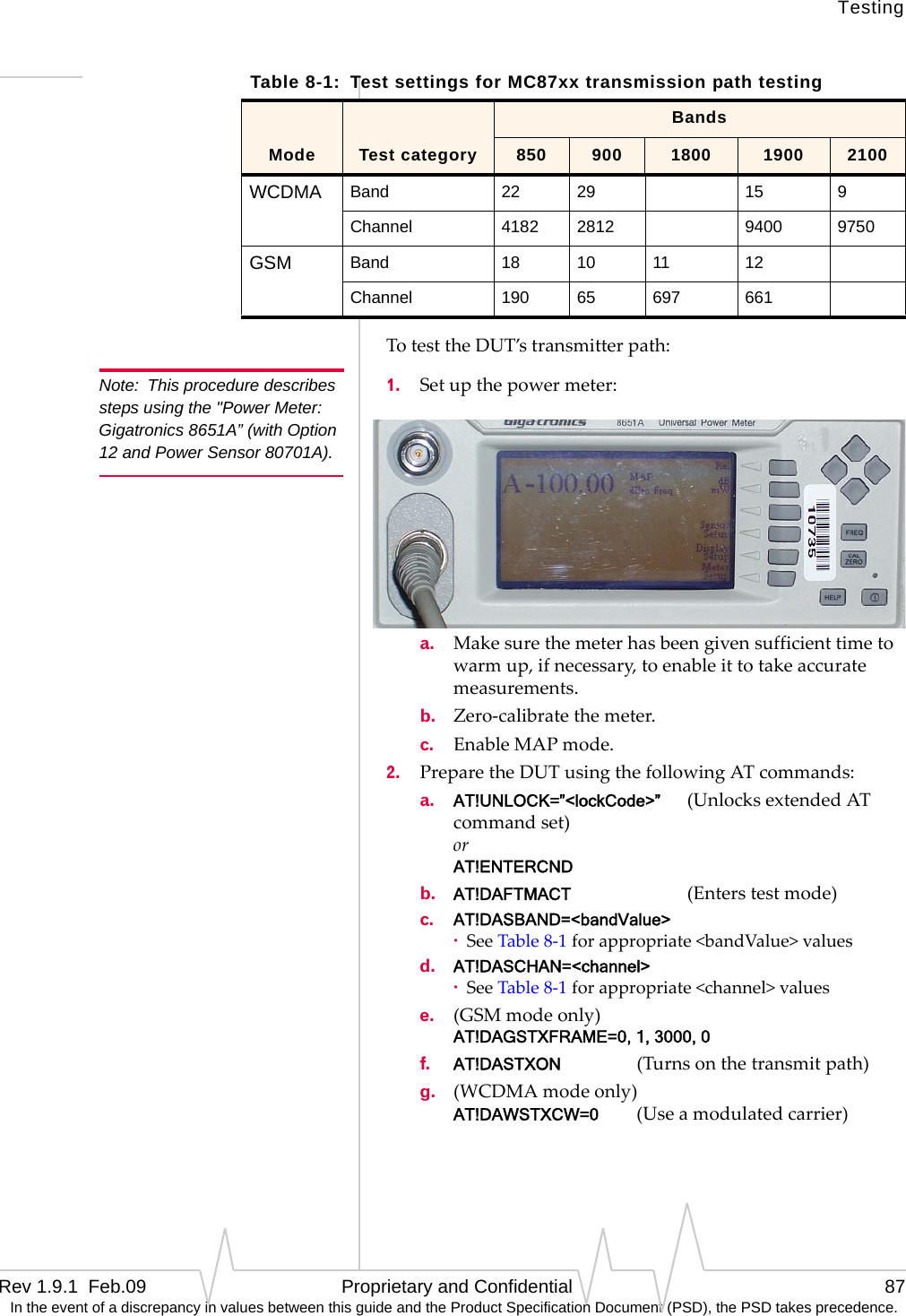 TestingRev 1.9.1  Feb.09   Proprietary and Confidential 87 In the event of a discrepancy in values between this guide and the Product Specification Document (PSD), the PSD takes precedence.TotesttheDUT’stransmitterpath:Note: This procedure describes steps using the &quot;Power Meter: Gigatronics 8651A” (with Option 12 and Power Sensor 80701A). 1. Setupthepowermeter: a. Makesurethemeterhasbeengivensufficienttimetowarmup,ifnecessary,toenableittotakeaccuratemeasurements.b. Zero‐calibratethemeter.c. EnableMAPmode.2. PreparetheDUTusingthefollowingATcommands:a. AT!UNLOCK=”&lt;lockCode&gt;” (UnlocksextendedATcommandset) or AT!ENTERCNDb. AT!DAFTMACT (Enterstestmode)c. AT!DASBAND=&lt;bandValue&gt;·SeeTable8‐1forappropriate&lt;bandValue&gt;valuesd. AT!DASCHAN=&lt;channel&gt;·SeeTable8‐1forappropriate&lt;channel&gt;valuese. (GSMmodeonly) AT!DAGSTXFRAME=0, 1, 3000, 0f. AT!DASTXON (Turnsonthetransmitpath)g. (WCDMAmodeonly) AT!DAWSTXCW=0(Useamodulatedcarrier)Table 8-1:  Test settings for MC87xx transmission path testingBandsMode Test category 850 900 1800 1900 2100WCDMA Band 22 29 15 9Channel 4182 2812 9400 9750GSM Band 18 10 11 12Channel 190 65 697 661