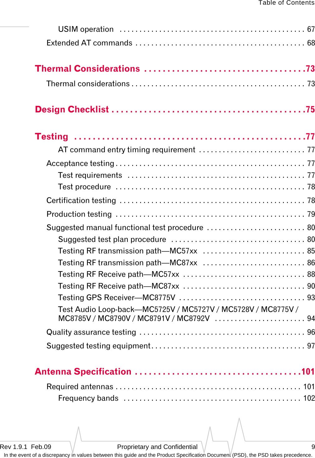 Table of ContentsRev 1.9.1  Feb.09 Proprietary and Confidential 9 In the event of a discrepancy in values between this guide and the Product Specification Document (PSD), the PSD takes precedence.USIM operation   . . . . . . . . . . . . . . . . . . . . . . . . . . . . . . . . . . . . . . . . . . . . . . .  67Extended AT commands  . . . . . . . . . . . . . . . . . . . . . . . . . . . . . . . . . . . . . . . . . . .  68Thermal Considerations  . . . . . . . . . . . . . . . . . . . . . . . . . . . . . . . . . . .73Thermal considerations . . . . . . . . . . . . . . . . . . . . . . . . . . . . . . . . . . . . . . . . . . . . 73Design Checklist . . . . . . . . . . . . . . . . . . . . . . . . . . . . . . . . . . . . . . . . . .75Testing   . . . . . . . . . . . . . . . . . . . . . . . . . . . . . . . . . . . . . . . . . . . . . . . . . .77AT command entry timing requirement  . . . . . . . . . . . . . . . . . . . . . . . . . . . 77Acceptance testing . . . . . . . . . . . . . . . . . . . . . . . . . . . . . . . . . . . . . . . . . . . . . . . .  77Test requirements   . . . . . . . . . . . . . . . . . . . . . . . . . . . . . . . . . . . . . . . . . . . . . 77Test procedure  . . . . . . . . . . . . . . . . . . . . . . . . . . . . . . . . . . . . . . . . . . . . . . . .  78Certification testing  . . . . . . . . . . . . . . . . . . . . . . . . . . . . . . . . . . . . . . . . . . . . . . .  78Production testing  . . . . . . . . . . . . . . . . . . . . . . . . . . . . . . . . . . . . . . . . . . . . . . . . 79Suggested manual functional test procedure  . . . . . . . . . . . . . . . . . . . . . . . . . 80Suggested test plan procedure   . . . . . . . . . . . . . . . . . . . . . . . . . . . . . . . . . .  80Testing RF transmission path—MC57xx   . . . . . . . . . . . . . . . . . . . . . . . . . . 85Testing RF transmission path—MC87xx   . . . . . . . . . . . . . . . . . . . . . . . . . . 86Testing RF Receive path—MC57xx  . . . . . . . . . . . . . . . . . . . . . . . . . . . . . . .  88Testing RF Receive path—MC87xx  . . . . . . . . . . . . . . . . . . . . . . . . . . . . . . .  90Testing GPS Receiver—MC8775V  . . . . . . . . . . . . . . . . . . . . . . . . . . . . . . . .  93Test Audio Loop-back—MC5725V / MC5727V / MC5728V / MC8775V / MC8785V / MC8790V / MC8791V / MC8792V   . . . . . . . . . . . . . . . . . . . . . . .  94Quality assurance testing  . . . . . . . . . . . . . . . . . . . . . . . . . . . . . . . . . . . . . . . . . .  96Suggested testing equipment. . . . . . . . . . . . . . . . . . . . . . . . . . . . . . . . . . . . . . .  97Antenna Specification . . . . . . . . . . . . . . . . . . . . . . . . . . . . . . . . . . . .101Required antennas . . . . . . . . . . . . . . . . . . . . . . . . . . . . . . . . . . . . . . . . . . . . . . .  101Frequency bands   . . . . . . . . . . . . . . . . . . . . . . . . . . . . . . . . . . . . . . . . . . . . .  102