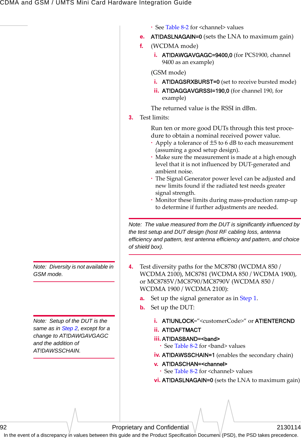 CDMA and GSM / UMTS Mini Card Hardware Integration Guide92 Proprietary and Confidential 2130114 In the event of a discrepancy in values between this guide and the Product Specification Document (PSD), the PSD takes precedence.·SeeTable8‐2for&lt;channel&gt;valuese. AT!DASLNAGAIN=0(setstheLNAtomaximumgain)f. (WCDMAmode)  i. AT!DAWGAVGAGC=9400,0(forPCS1900,channel9400asanexample)(GSMmode)  i. AT!DAGSRXBURST=0 (settoreceiveburstedmode)  ii. AT!DAGGAVGRSSI=190,0 (forchannel190,forexample)ThereturnedvalueistheRSSIindBm.3. Testlimits:RuntenormoregoodDUTsthroughthistestproce‐duretoobtainanominalreceivedpowervalue.·Applyatoleranceof±5to6dBtoeachmeasurement(assumingagoodsetupdesign).·MakesurethemeasurementismadeatahighenoughlevelthatitisnotinfluencedbyDUT‐generatedandambientnoise.·TheSignalGeneratorpowerlevelcanbeadjustedandnewlimitsfoundiftheradiatedtestneedsgreatersignalstrength.·Monitortheselimitsduringmass‐productionramp‐uptodetermineiffurtheradjustmentsareneeded.Note:  The value measured from the DUT is significantly influenced by the test setup and DUT design (host RF cabling loss, antenna efficiency and pattern, test antenna efficiency and pattern, and choice of shield box).Note: Diversity is not available in GSM mode.4. TestdiversitypathsfortheMC8780(WCDMA850/WCDMA2100),MC8781(WCDMA850/WCDMA1900),orMC8785V/MC8790/MC8790V(WCDMA850/WCDMA1900/WCDMA2100):a. SetupthesignalgeneratorasinStep1.b. SetuptheDUT:Note: Setup of the DUT is the same as in Step 2, except for a change to AT!DAWGAVGAGC and the addition of AT!DAWSSCHAIN.  i. AT!UNLOCK=”&lt;customerCode&gt;”orAT!ENTERCND  ii. AT!DAFTMACT  iii. AT!DASBAND=&lt;band&gt;·SeeTable8‐2for&lt;band&gt;values  iv. AT!DAWSSCHAIN=1(enablesthesecondarychain)  v. AT!DASCHAN=&lt;channel&gt;·SeeTable8‐2for&lt;channel&gt;values  vi. AT!DASLNAGAIN=0(setstheLNAtomaximumgain)