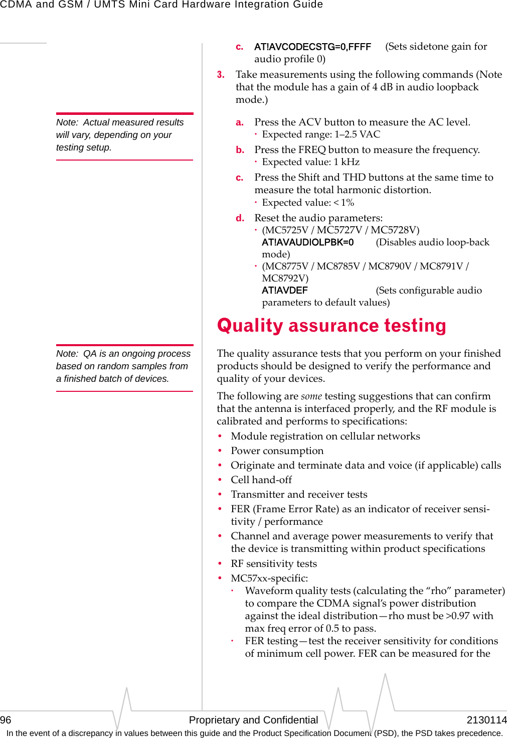 CDMA and GSM / UMTS Mini Card Hardware Integration Guide96 Proprietary and Confidential 2130114 In the event of a discrepancy in values between this guide and the Product Specification Document (PSD), the PSD takes precedence.c. AT!AVCODECSTG=0,FFFF (Setssidetonegainforaudioprofile0)3. Takemeasurementsusingthefollowingcommands(Notethatthemodulehasagainof4dBinaudioloopbackmode.)Note: Actual measured results will vary, depending on your testing setup.a. PresstheACVbuttontomeasuretheAClevel.·Expectedrange:1–2.5VACb. PresstheFREQbuttontomeasurethefrequency.·Expectedvalue:1kHzc. PresstheShiftandTHDbuttonsatthesametimetomeasurethetotalharmonicdistortion.·Expectedvalue:&lt;1%d. Resettheaudioparameters:·(MC5725V/MC5727V/MC5728V) AT!AVAUDIOLPBK=0 (Disablesaudioloop‐backmode)·(MC8775V/MC8785V/MC8790V/MC8791V/MC8792V) AT!AVDEF (Setsconfigurableaudioparameterstodefaultvalues)Quality assurance testingNote: QA is an ongoing process based on random samples from a finished batch of devices.Thequalityassuranceteststhatyouperformonyourfinishedproductsshouldbedesignedtoverifytheperformanceandqualityofyourdevices.Thefollowingaresometestingsuggestionsthatcanconfirmthattheantennaisinterfacedproperly,andtheRFmoduleiscalibratedandperformstospecifications:•Moduleregistrationoncellularnetworks•Powerconsumption•Originateandterminatedataandvoice(ifapplicable)calls•Cellhand‐off•Transmitterandreceivertests•FER(FrameErrorRate)asanindicatorofreceiversensi‐tivity/performance•Channelandaveragepowermeasurementstoverifythatthedeviceistransmittingwithinproductspecifications•RFsensitivitytests•MC57xx‐specific:·Waveformqualitytests(calculatingthe“rho”parameter)tocomparetheCDMAsignal’spowerdistributionagainsttheidealdistribution—rhomustbe&gt;0.97withmaxfreqerrorof0.5topass.·FERtesting—testthereceiversensitivityforconditionsofminimumcellpower.FERcanbemeasuredforthe