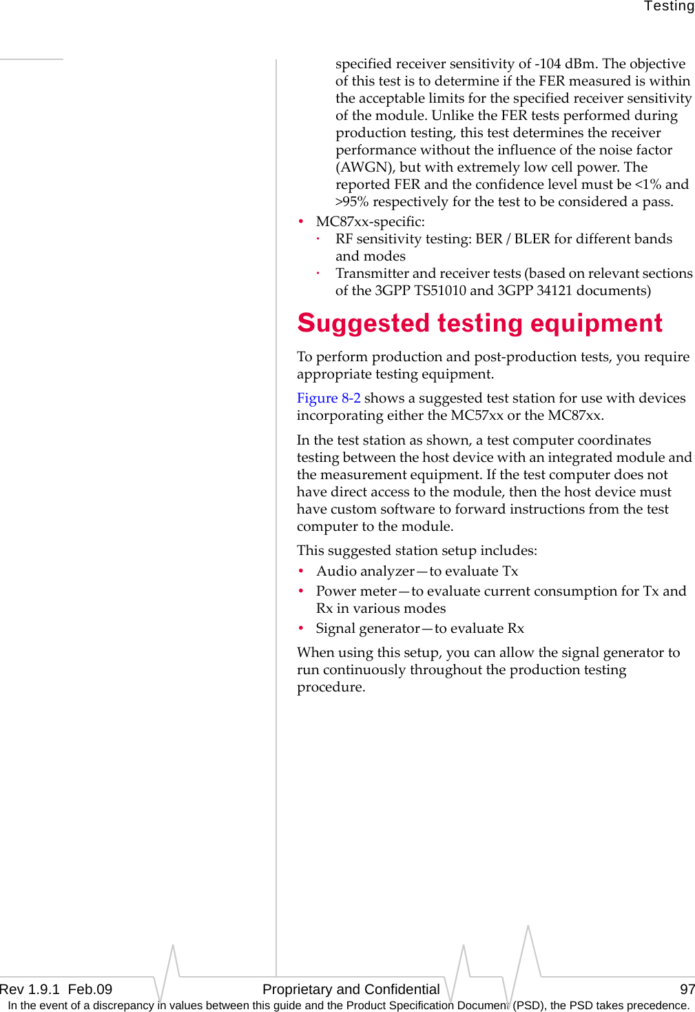 TestingRev 1.9.1  Feb.09   Proprietary and Confidential 97 In the event of a discrepancy in values between this guide and the Product Specification Document (PSD), the PSD takes precedence.specifiedreceiversensitivityof‐104dBm.TheobjectiveofthistestistodetermineiftheFERmeasurediswithintheacceptablelimitsforthespecifiedreceiversensitivityofthemodule.UnliketheFERtestsperformedduringproductiontesting,thistestdeterminesthereceiverperformancewithouttheinfluenceofthenoisefactor(AWGN),butwithextremelylowcellpower.ThereportedFERandtheconfidencelevelmustbe&lt;1%and&gt;95%respectivelyforthetesttobeconsideredapass.•MC87xx‐specific:·RFsensitivitytesting:BER/BLERfordifferentbandsandmodes·Transmitterandreceivertests(basedonrelevantsectionsofthe3GPPTS51010and3GPP34121documents)Suggested testing equipmentToperformproductionandpost‐productiontests,yourequireappropriatetestingequipment.Figure8‐2showsasuggestedteststationforusewithdevicesincorporatingeithertheMC57xxortheMC87xx.Intheteststationasshown,atestcomputercoordinatestestingbetweenthehostdevicewithanintegratedmoduleandthemeasurementequipment.Ifthetestcomputerdoesnothavedirectaccesstothemodule,thenthehostdevicemusthavecustomsoftwaretoforwardinstructionsfromthetestcomputertothemodule.Thissuggestedstationsetupincludes:•Audioanalyzer—toevaluateTx•Powermeter—toevaluatecurrentconsumptionforTxandRxinvariousmodes•Signalgenerator—toevaluateRxWhenusingthissetup,youcanallowthesignalgeneratortoruncontinuouslythroughouttheproductiontestingprocedure.