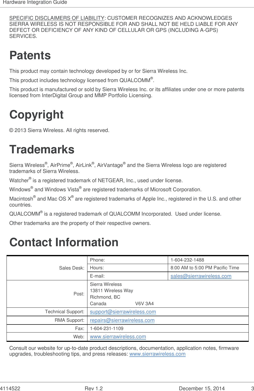   4114522  Rev 1.2  December 15, 2014  3 Hardware Integration Guide  SPECIFIC DISCLAIMERS OF LIABILITY: CUSTOMER RECOGNIZES AND ACKNOWLEDGES SIERRA WIRELESS IS NOT RESPONSIBLE FOR AND SHALL NOT BE HELD LIABLE FOR ANY DEFECT OR DEFICIENCY OF ANY KIND OF CELLULAR OR GPS (INCLUDING A-GPS) SERVICES. Patents This product may contain technology developed by or for Sierra Wireless Inc. This product includes technology licensed from QUALCOMM®. This product is manufactured or sold by Sierra Wireless Inc. or its affiliates under one or more patents licensed from InterDigital Group and MMP Portfolio Licensing. Copyright © 2013 Sierra Wireless. All rights reserved. Trademarks Sierra Wireless®, AirPrime®, AirLink®, AirVantage® and the Sierra Wireless logo are registered trademarks of Sierra Wireless. Watcher® is a registered trademark of NETGEAR, Inc., used under license. Windows® and Windows Vista® are registered trademarks of Microsoft Corporation. Macintosh® and Mac OS X® are registered trademarks of Apple Inc., registered in the U.S. and other countries. QUALCOMM® is a registered trademark of QUALCOMM Incorporated.  Used under license. Other trademarks are the property of their respective owners. Contact Information Sales Desk: Phone: 1-604-232-1488 Hours: 8:00 AM to 5:00 PM Pacific Time E-mail: sales@sierrawireless.com Post: Sierra Wireless 13811 Wireless Way Richmond, BC Canada                      V6V 3A4 Technical Support: support@sierrawireless.com RMA Support: repairs@sierrawireless.com Fax: 1-604-231-1109 Web: www.sierrawireless.com Consult our website for up-to-date product descriptions, documentation, application notes, firmware upgrades, troubleshooting tips, and press releases: www.sierrawireless.com   