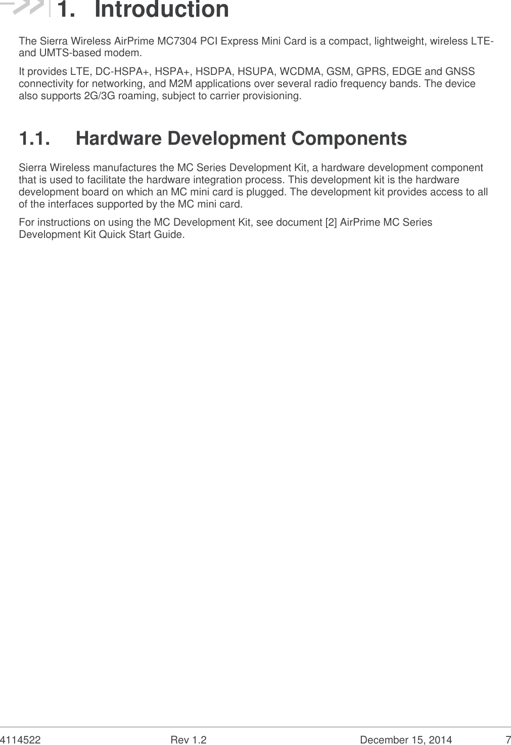  4114522  Rev 1.2  December 15, 2014  7 1.  Introduction The Sierra Wireless AirPrime MC7304 PCI Express Mini Card is a compact, lightweight, wireless LTE- and UMTS-based modem. It provides LTE, DC-HSPA+, HSPA+, HSDPA, HSUPA, WCDMA, GSM, GPRS, EDGE and GNSS connectivity for networking, and M2M applications over several radio frequency bands. The device also supports 2G/3G roaming, subject to carrier provisioning. 1.1.  Hardware Development Components Sierra Wireless manufactures the MC Series Development Kit, a hardware development component that is used to facilitate the hardware integration process. This development kit is the hardware development board on which an MC mini card is plugged. The development kit provides access to all of the interfaces supported by the MC mini card. For instructions on using the MC Development Kit, see document [2] AirPrime MC Series Development Kit Quick Start Guide.   