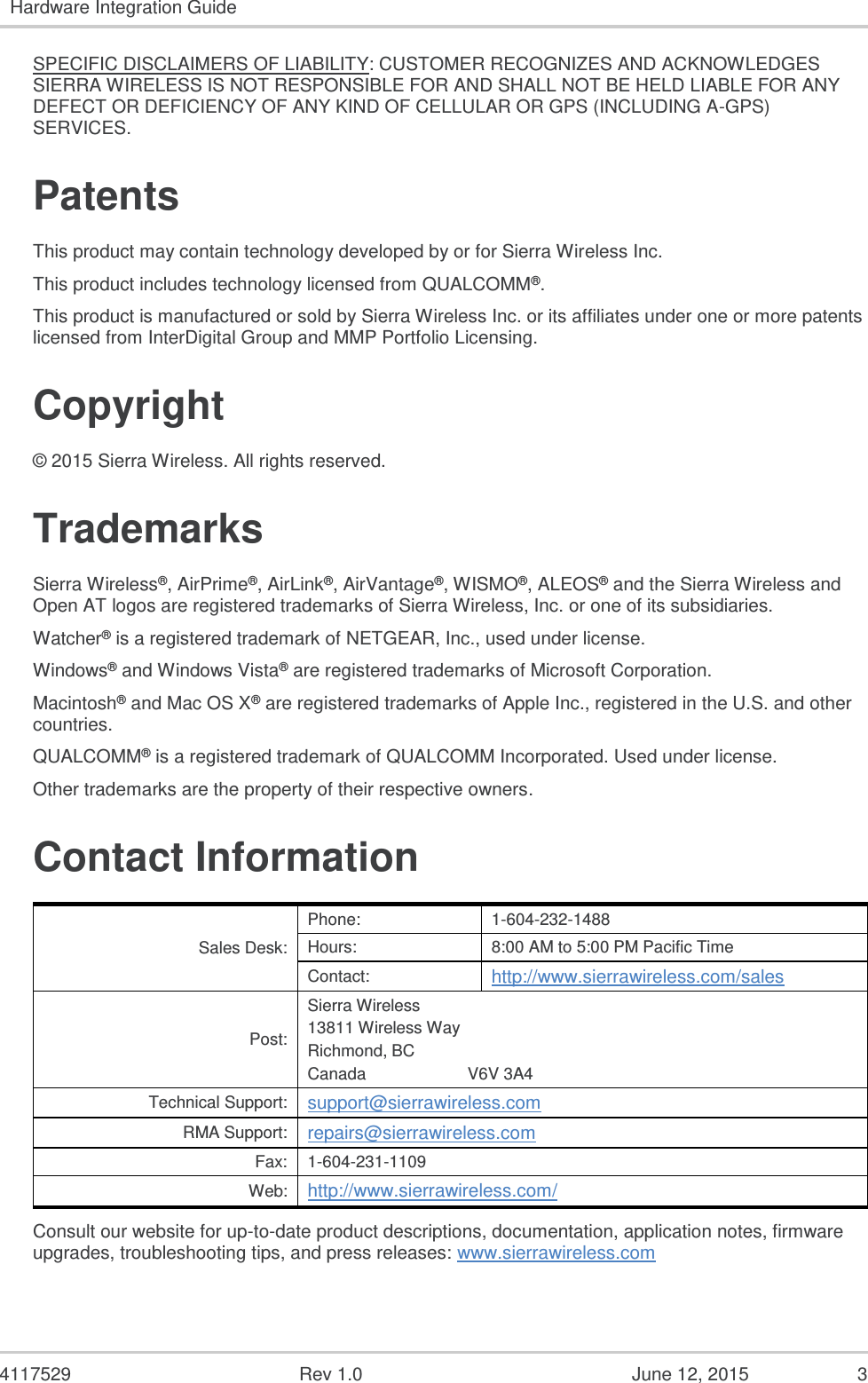   4117529  Rev 1.0  June 12, 2015  3 Hardware Integration Guide  SPECIFIC DISCLAIMERS OF LIABILITY: CUSTOMER RECOGNIZES AND ACKNOWLEDGES SIERRA WIRELESS IS NOT RESPONSIBLE FOR AND SHALL NOT BE HELD LIABLE FOR ANY DEFECT OR DEFICIENCY OF ANY KIND OF CELLULAR OR GPS (INCLUDING A-GPS) SERVICES. Patents This product may contain technology developed by or for Sierra Wireless Inc. This product includes technology licensed from QUALCOMM®. This product is manufactured or sold by Sierra Wireless Inc. or its affiliates under one or more patents licensed from InterDigital Group and MMP Portfolio Licensing. Copyright © 2015 Sierra Wireless. All rights reserved. Trademarks Sierra Wireless®, AirPrime®, AirLink®, AirVantage®, WISMO®, ALEOS® and the Sierra Wireless and Open AT logos are registered trademarks of Sierra Wireless, Inc. or one of its subsidiaries. Watcher® is a registered trademark of NETGEAR, Inc., used under license. Windows® and Windows Vista® are registered trademarks of Microsoft Corporation. Macintosh® and Mac OS X® are registered trademarks of Apple Inc., registered in the U.S. and other countries. QUALCOMM® is a registered trademark of QUALCOMM Incorporated. Used under license. Other trademarks are the property of their respective owners. Contact Information Sales Desk: Phone: 1-604-232-1488 Hours: 8:00 AM to 5:00 PM Pacific Time Contact: http://www.sierrawireless.com/sales Post: Sierra Wireless 13811 Wireless Way Richmond, BC Canada                      V6V 3A4 Technical Support: support@sierrawireless.com RMA Support: repairs@sierrawireless.com Fax: 1-604-231-1109 Web: http://www.sierrawireless.com/ Consult our website for up-to-date product descriptions, documentation, application notes, firmware upgrades, troubleshooting tips, and press releases: www.sierrawireless.com   
